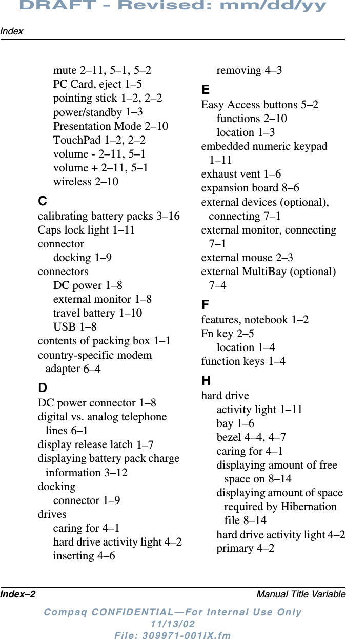 Index–2 Manual Title VariableIndexDRAFT - Revised: mm/dd/yyCompaq CONFIDENTIAL—For Internal Use Only11/13/02 File: 309971-001IX.fmmute 2–11, 5–1, 5–2PC Card, eject 1–5pointing stick 1–2, 2–2power/standby 1–3Presentation Mode 2–10TouchPad 1–2, 2–2volume - 2–11, 5–1volume + 2–11, 5–1wireless 2–10Ccalibrating battery packs 3–16Caps lock light 1–11connectordocking 1–9connectorsDC power 1–8external monitor 1–8travel battery 1–10USB 1–8contents of packing box 1–1country-specific modem adapter 6–4DDC power connector 1–8digital vs. analog telephone lines 6–1display release latch 1–7displaying battery pack charge information 3–12dockingconnector 1–9drivescaring for 4–1hard drive activity light 4–2inserting 4–6removing 4–3EEasy Access buttons 5–2functions 2–10location 1–3embedded numeric keypad 1–11exhaust vent 1–6expansion board 8–6external devices (optional), connecting 7–1external monitor, connecting 7–1external mouse 2–3external MultiBay (optional) 7–4Ffeatures, notebook 1–2Fn key 2–5location 1–4function keys 1–4Hhard driveactivity light 1–11bay 1–6bezel 4–4, 4–7caring for 4–1displaying amount of free space on 8–14displaying amount of space required by Hibernation file 8–14hard drive activity light 4–2primary 4–2