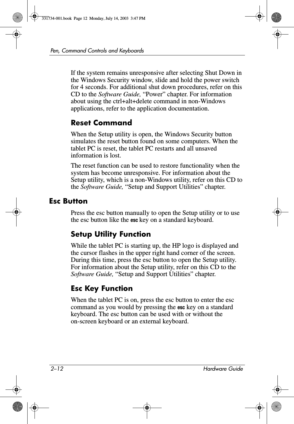 2–12 Hardware GuidePen, Command Controls and KeyboardsIf the system remains unresponsive after selecting Shut Down in the Windows Security window, slide and hold the power switch for 4 seconds. For additional shut down procedures, refer on this CD to the Software Guide, “Power” chapter. For information about using the ctrl+alt+delete command in non-Windows applications, refer to the application documentation.Reset CommandWhen the Setup utility is open, the Windows Security button simulates the reset button found on some computers. When the tablet PC is reset, the tablet PC restarts and all unsaved information is lost.The reset function can be used to restore functionality when the system has become unresponsive. For information about the Setup utility, which is a non-Windows utility, refer on this CD to the Software Guide, “Setup and Support Utilities” chapter.Esc ButtonPress the esc button manually to open the Setup utility or to use the esc button like the esc key on a standard keyboard.Setup Utility FunctionWhile the tablet PC is starting up, the HP logo is displayed and the cursor flashes in the upper right hand corner of the screen. During this time, press the esc button to open the Setup utility. For information about the Setup utility, refer on this CD to the Software Guide, “Setup and Support Utilities” chapter.Esc Key FunctionWhen the tablet PC is on, press the esc button to enter the esc command as you would by pressing the esc key on a standard keyboard. The esc button can be used with or without the on-screen keyboard or an external keyboard.331734-001.book  Page 12  Monday, July 14, 2003  3:47 PM