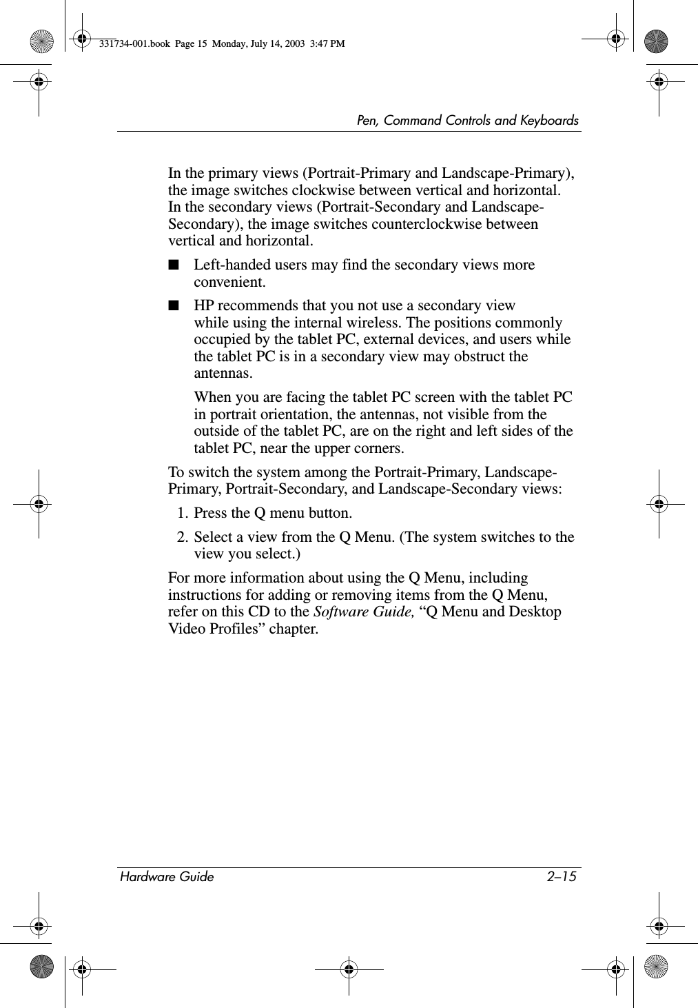 Pen, Command Controls and KeyboardsHardware Guide 2–15In the primary views (Portrait-Primary and Landscape-Primary), the image switches clockwise between vertical and horizontal. In the secondary views (Portrait-Secondary and Landscape- Secondary), the image switches counterclockwise between vertical and horizontal.■Left-handed users may find the secondary views more convenient.■HP recommends that you not use a secondary view while using the internal wireless. The positions commonly occupied by the tablet PC, external devices, and users while the tablet PC is in a secondary view may obstruct the antennas.When you are facing the tablet PC screen with the tablet PC in portrait orientation, the antennas, not visible from the outside of the tablet PC, are on the right and left sides of the tablet PC, near the upper corners.To switch the system among the Portrait-Primary, Landscape- Primary, Portrait-Secondary, and Landscape-Secondary views:1. Press the Q menu button.2. Select a view from the Q Menu. (The system switches to the view you select.)For more information about using the Q Menu, including instructions for adding or removing items from the Q Menu, refer on this CD to the Software Guide, “Q Menu and Desktop Video Profiles” chapter.331734-001.book  Page 15  Monday, July 14, 2003  3:47 PM