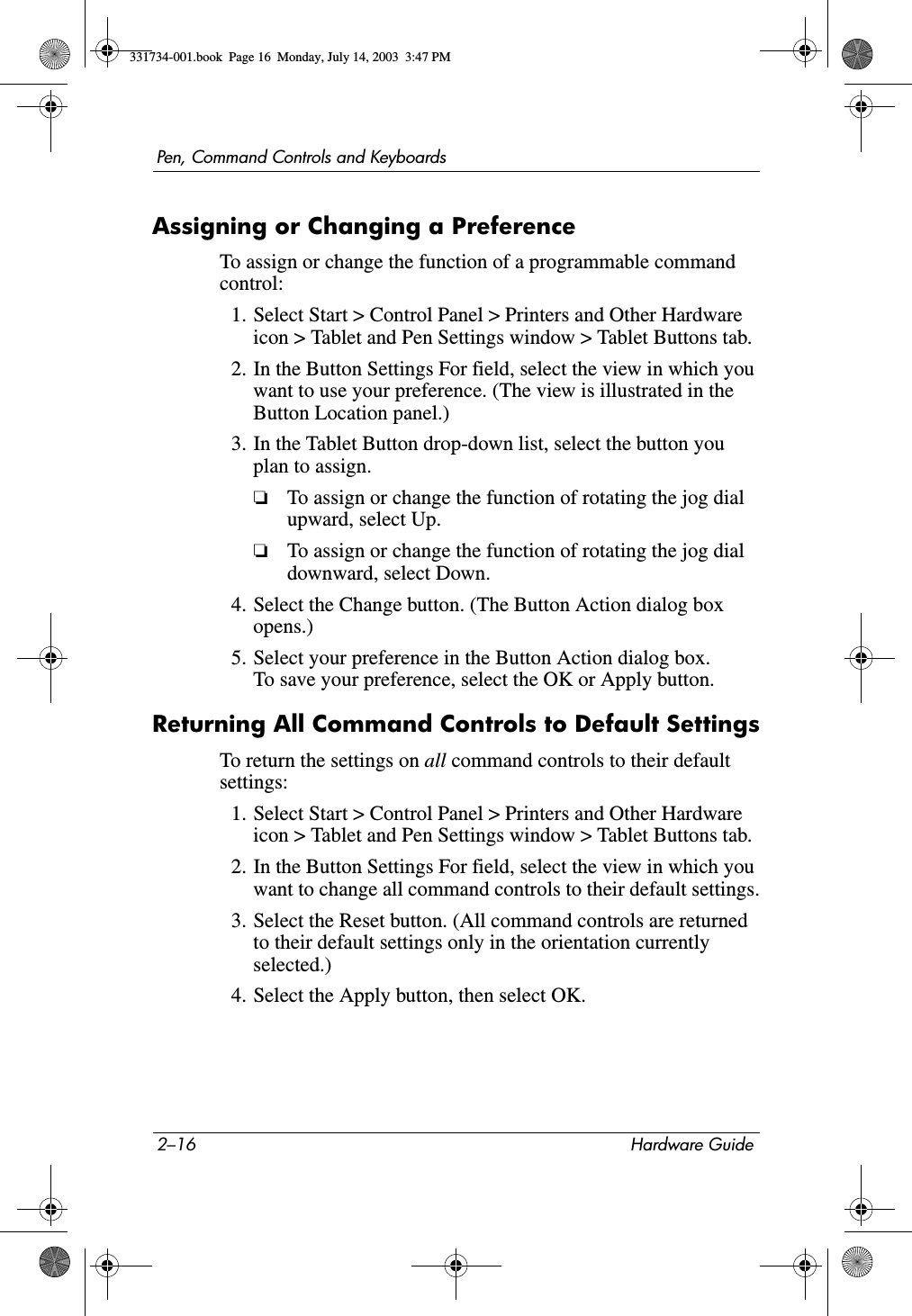 2–16 Hardware GuidePen, Command Controls and KeyboardsAssigning or Changing a PreferenceTo assign or change the function of a programmable command control:1. Select Start &gt; Control Panel &gt; Printers and Other Hardware icon &gt; Tablet and Pen Settings window &gt; Tablet Buttons tab.2. In the Button Settings For field, select the view in which you want to use your preference. (The view is illustrated in the Button Location panel.)3. In the Tablet Button drop-down list, select the button you plan to assign.❏To assign or change the function of rotating the jog dial upward, select Up.❏To assign or change the function of rotating the jog dial downward, select Down.4. Select the Change button. (The Button Action dialog box opens.)5. Select your preference in the Button Action dialog box. To save your preference, select the OK or Apply button.Returning All Command Controls to Default SettingsTo return the settings on all command controls to their default settings:1. Select Start &gt; Control Panel &gt; Printers and Other Hardware icon &gt; Tablet and Pen Settings window &gt; Tablet Buttons tab.2. In the Button Settings For field, select the view in which you want to change all command controls to their default settings.3. Select the Reset button. (All command controls are returned to their default settings only in the orientation currently selected.)4. Select the Apply button, then select OK.331734-001.book  Page 16  Monday, July 14, 2003  3:47 PM