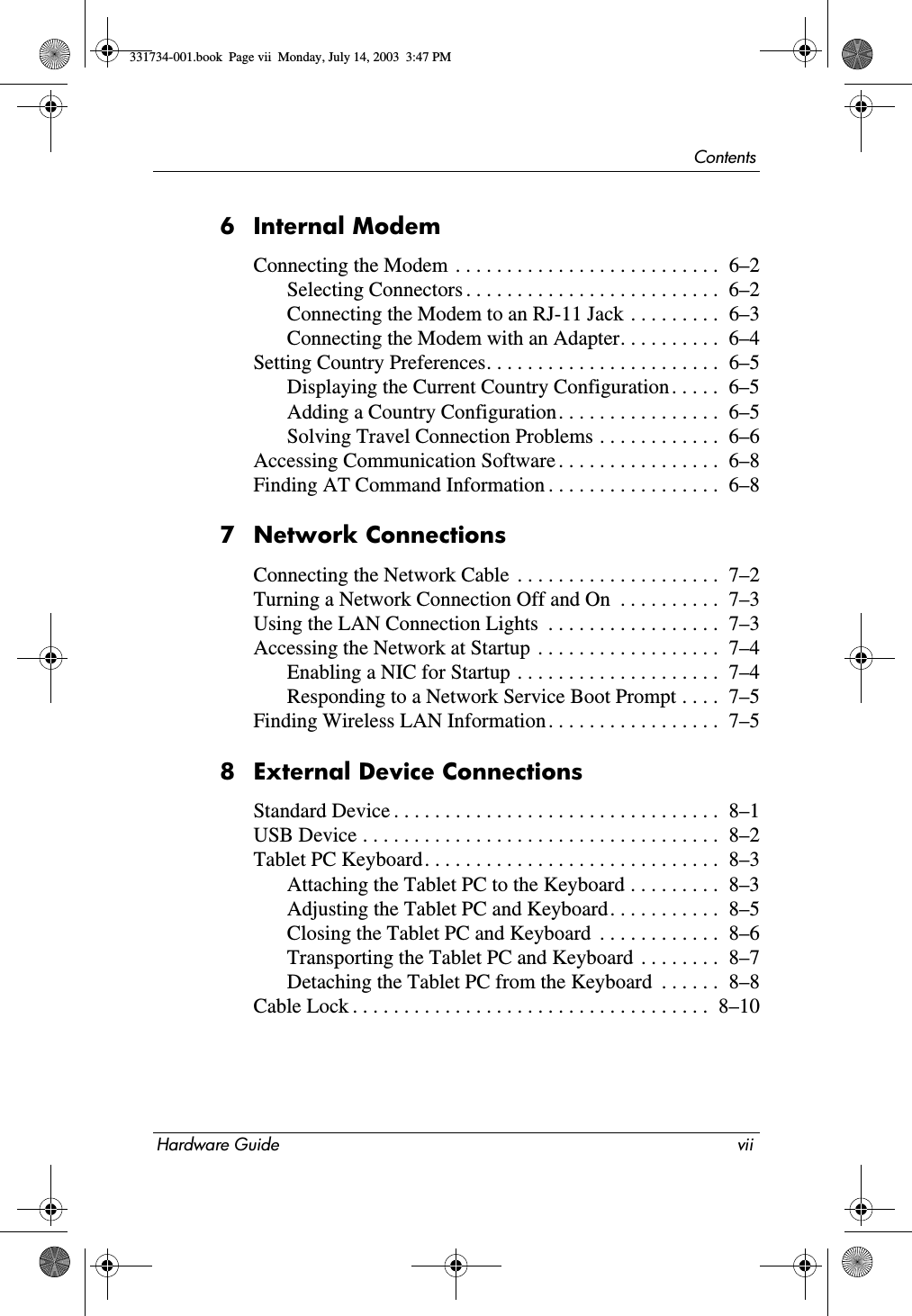 ContentsHardware Guide vii6Internal ModemConnecting the Modem . . . . . . . . . . . . . . . . . . . . . . . . . .  6–2Selecting Connectors . . . . . . . . . . . . . . . . . . . . . . . . .  6–2Connecting the Modem to an RJ-11 Jack . . . . . . . . .  6–3Connecting the Modem with an Adapter. . . . . . . . . .  6–4Setting Country Preferences. . . . . . . . . . . . . . . . . . . . . . .  6–5Displaying the Current Country Configuration . . . . .  6–5Adding a Country Configuration. . . . . . . . . . . . . . . .  6–5Solving Travel Connection Problems . . . . . . . . . . . .  6–6Accessing Communication Software . . . . . . . . . . . . . . . .  6–8Finding AT Command Information . . . . . . . . . . . . . . . . .  6–87 Network ConnectionsConnecting the Network Cable  . . . . . . . . . . . . . . . . . . . .  7–2Turning a Network Connection Off and On  . . . . . . . . . .  7–3Using the LAN Connection Lights  . . . . . . . . . . . . . . . . .  7–3Accessing the Network at Startup  . . . . . . . . . . . . . . . . . .  7–4Enabling a NIC for Startup . . . . . . . . . . . . . . . . . . . .  7–4Responding to a Network Service Boot Prompt . . . .  7–5Finding Wireless LAN Information . . . . . . . . . . . . . . . . .  7–58 External Device ConnectionsStandard Device . . . . . . . . . . . . . . . . . . . . . . . . . . . . . . . .  8–1USB Device . . . . . . . . . . . . . . . . . . . . . . . . . . . . . . . . . . .  8–2Tablet PC Keyboard. . . . . . . . . . . . . . . . . . . . . . . . . . . . .  8–3Attaching the Tablet PC to the Keyboard . . . . . . . . .  8–3Adjusting the Tablet PC and Keyboard. . . . . . . . . . .  8–5Closing the Tablet PC and Keyboard  . . . . . . . . . . . .  8–6Transporting the Tablet PC and Keyboard  . . . . . . . .  8–7Detaching the Tablet PC from the Keyboard  . . . . . .  8–8Cable Lock . . . . . . . . . . . . . . . . . . . . . . . . . . . . . . . . . . .  8–10331734-001.book  Page vii  Monday, July 14, 2003  3:47 PM