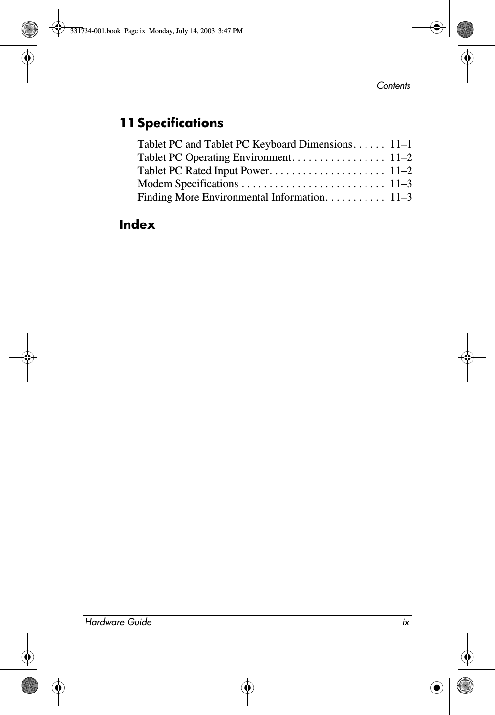 ContentsHardware Guide ix11SpecificationsTablet PC and Tablet PC Keyboard Dimensions. . . . . .  11–1Tablet PC Operating Environment. . . . . . . . . . . . . . . . .  11–2Tablet PC Rated Input Power. . . . . . . . . . . . . . . . . . . . .  11–2Modem Specifications . . . . . . . . . . . . . . . . . . . . . . . . . .  11–3Finding More Environmental Information. . . . . . . . . . .  11–3Index331734-001.book  Page ix  Monday, July 14, 2003  3:47 PM