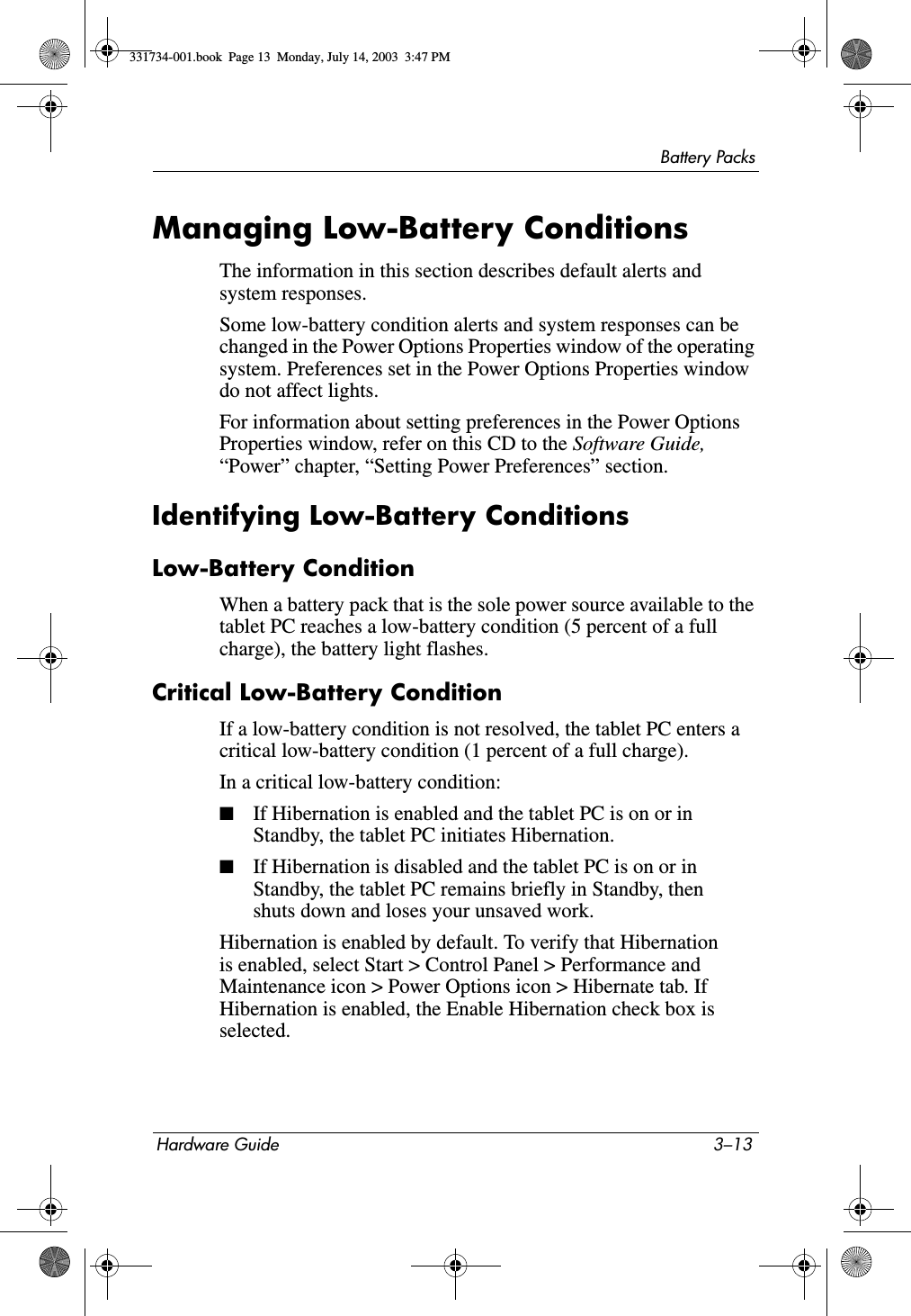 Battery PacksHardware Guide 3–13Managing Low-Battery ConditionsThe information in this section describes default alerts and system responses.Some low-battery condition alerts and system responses can be changed in the Power Options Properties window of the operating system. Preferences set in the Power Options Properties window do not affect lights.For information about setting preferences in the Power Options Properties window, refer on this CD to the Software Guide, “Power” chapter, “Setting Power Preferences” section.Identifying Low-Battery ConditionsLow-Battery ConditionWhen a battery pack that is the sole power source available to the tablet PC reaches a low-battery condition (5 percent of a full charge), the battery light flashes.Critical Low-Battery ConditionIf a low-battery condition is not resolved, the tablet PC enters a critical low-battery condition (1 percent of a full charge).In a critical low-battery condition:■If Hibernation is enabled and the tablet PC is on or in Standby, the tablet PC initiates Hibernation.■If Hibernation is disabled and the tablet PC is on or in Standby, the tablet PC remains briefly in Standby, then shuts down and loses your unsaved work.Hibernation is enabled by default. To verify that Hibernation is enabled, select Start &gt; Control Panel &gt; Performance and Maintenance icon &gt; Power Options icon &gt; Hibernate tab. If Hibernation is enabled, the Enable Hibernation check box is selected.331734-001.book  Page 13  Monday, July 14, 2003  3:47 PM