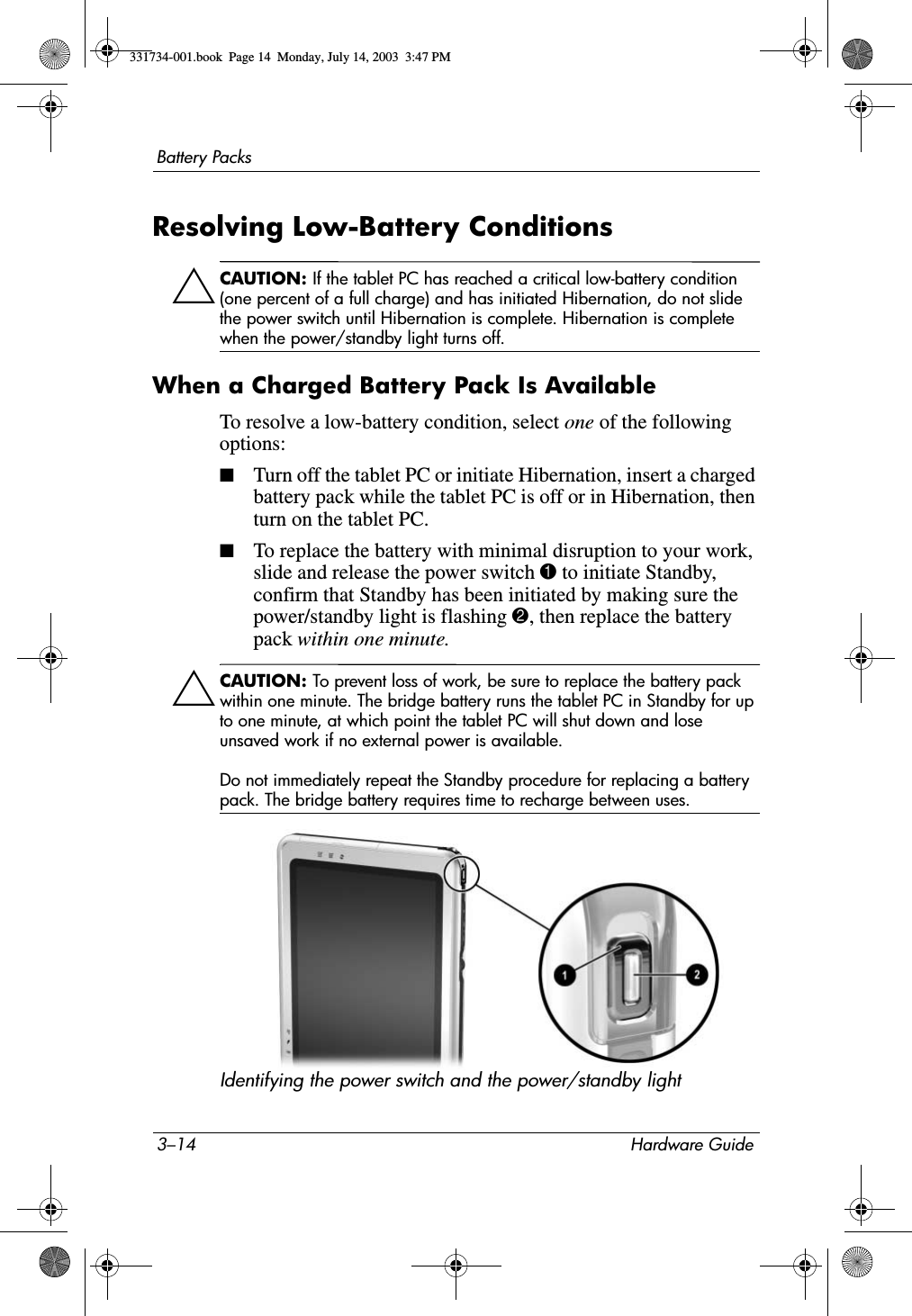 3–14 Hardware GuideBattery PacksResolving Low-Battery ConditionsÄCAUTION: If the tablet PC has reached a critical low-battery condition (one percent of a full charge) and has initiated Hibernation, do not slide the power switch until Hibernation is complete. Hibernation is complete when the power/standby light turns off.When a Charged Battery Pack Is AvailableTo resolve a low-battery condition, select one of the following options:■Turn off the tablet PC or initiate Hibernation, insert a charged battery pack while the tablet PC is off or in Hibernation, then turn on the tablet PC.■To replace the battery with minimal disruption to your work, slide and release the power switch 1 to initiate Standby, confirm that Standby has been initiated by making sure the power/standby light is flashing 2, then replace the battery pack within one minute.ÄCAUTION: To prevent loss of work, be sure to replace the battery pack within one minute. The bridge battery runs the tablet PC in Standby for up to one minute, at which point the tablet PC will shut down and lose unsaved work if no external power is available. Do not immediately repeat the Standby procedure for replacing a battery pack. The bridge battery requires time to recharge between uses.Identifying the power switch and the power/standby light331734-001.book  Page 14  Monday, July 14, 2003  3:47 PM