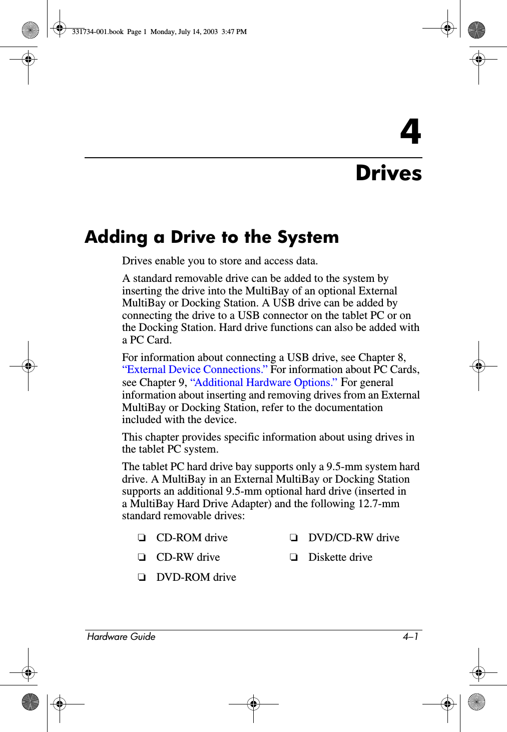 Hardware Guide 4–14DrivesAdding a Drive to the SystemDrives enable you to store and access data.A standard removable drive can be added to the system by inserting the drive into the MultiBay of an optional External MultiBay or Docking Station. A USB drive can be added by connecting the drive to a USB connector on the tablet PC or on the Docking Station. Hard drive functions can also be added with aPCCard.For information about connecting a USB drive, see Chapter 8, “External Device Connections.” For information about PC Cards, see Chapter 9, “Additional Hardware Options.” For general information about inserting and removing drives from an External MultiBay or Docking Station, refer to the documentation included with the device.This chapter provides specific information about using drives in the tablet PC system.The tablet PC hard drive bay supports only a 9.5-mm system hard drive. A MultiBay in an External MultiBay or Docking Station supports an additional 9.5-mm optional hard drive (inserted in a MultiBay Hard Drive Adapter) and the following 12.7-mm standard removable drives:❏CD-ROM drive  ❏DVD/CD-RW drive❏CD-RW drive ❏Diskette drive❏DVD-ROM drive331734-001.book  Page 1  Monday, July 14, 2003  3:47 PM