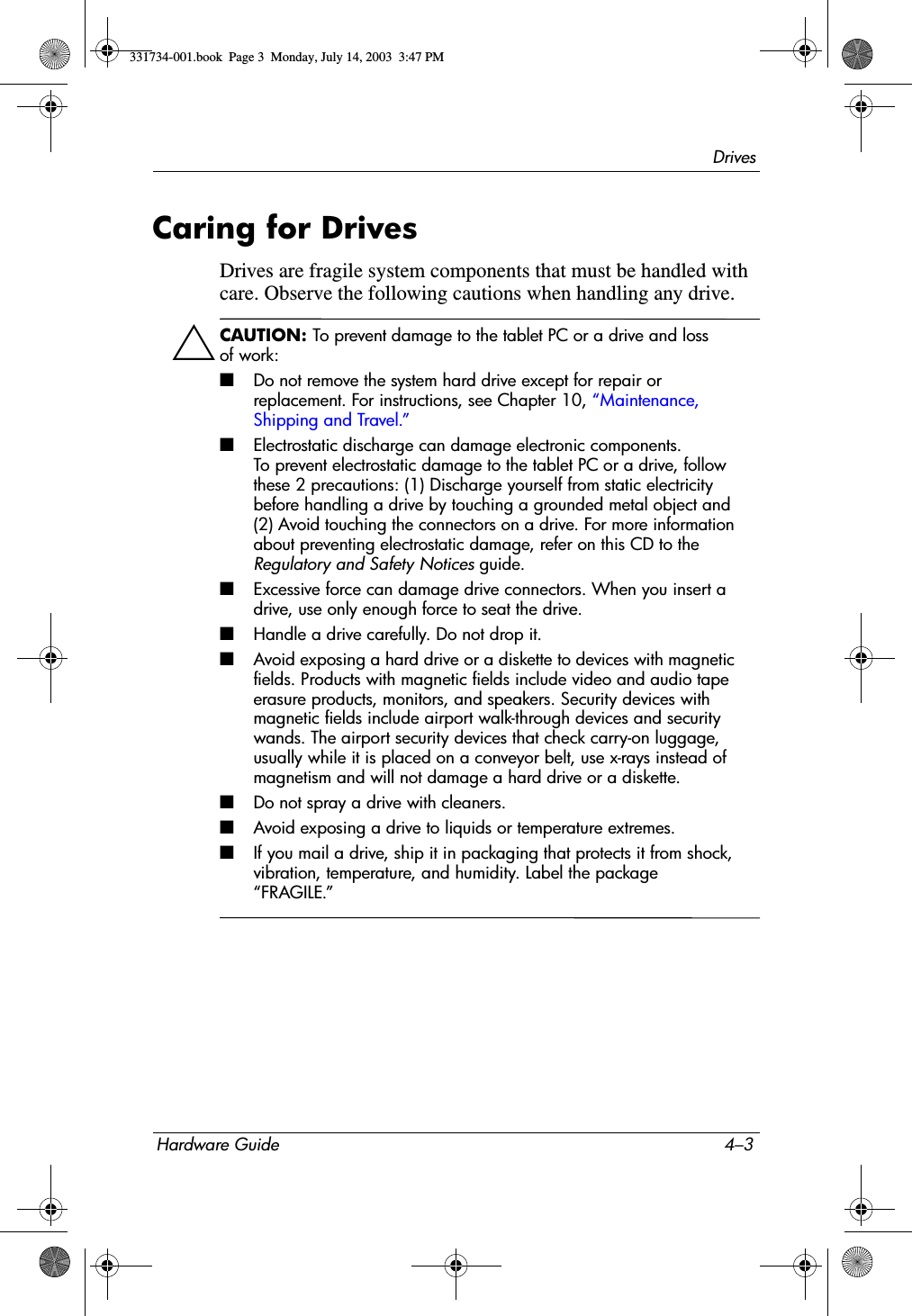 DrivesHardware Guide 4–3Caring for DrivesDrives are fragile system components that must be handled with care. Observe the following cautions when handling any drive.ÄCAUTION: To prevent damage to the tablet PC or a drive and loss of work:■Do not remove the system hard drive except for repair or replacement. For instructions, see Chapter 10, “Maintenance, Shipping and Travel.”■Electrostatic discharge can damage electronic components. To prevent electrostatic damage to the tablet PC or a drive, follow these 2 precautions: (1) Discharge yourself from static electricity before handling a drive by touching a grounded metal object and (2) Avoid touching the connectors on a drive. For more information about preventing electrostatic damage, refer on this CD to the Regulatory and Safety Notices guide.■Excessive force can damage drive connectors. When you insert a drive, use only enough force to seat the drive.■Handle a drive carefully. Do not drop it.■Avoid exposing a hard drive or a diskette to devices with magnetic fields. Products with magnetic fields include video and audio tape erasure products, monitors, and speakers. Security devices with magnetic fields include airport walk-through devices and security wands. The airport security devices that check carry-on luggage, usually while it is placed on a conveyor belt, use x-rays instead of magnetism and will not damage a hard drive or a diskette.■Do not spray a drive with cleaners.■Avoid exposing a drive to liquids or temperature extremes.■If you mail a drive, ship it in packaging that protects it from shock, vibration, temperature, and humidity. Label the package “FRAGILE.”331734-001.book  Page 3  Monday, July 14, 2003  3:47 PM