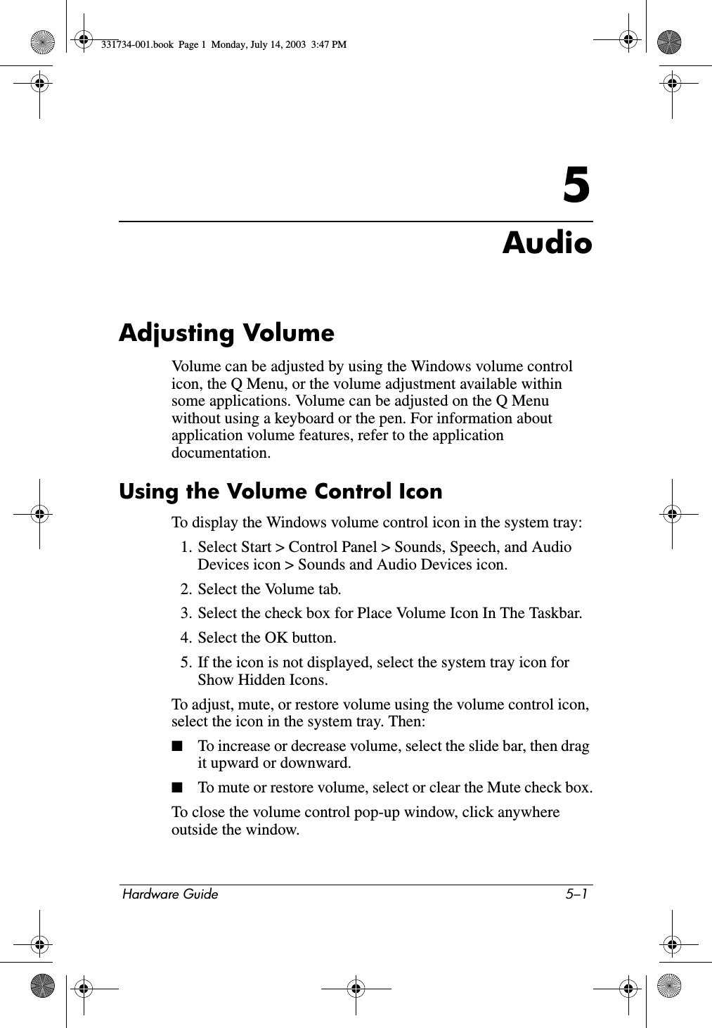 Hardware Guide 5–15AudioAdjusting VolumeVolume can be adjusted by using the Windows volume control icon, the Q Menu, or the volume adjustment available within some applications. Volume can be adjusted on the Q Menu without using a keyboard or the pen. For information about application volume features, refer to the application documentation.Using the Volume Control IconTo display the Windows volume control icon in the system tray:1. Select Start &gt; Control Panel &gt; Sounds, Speech, and Audio Devices icon &gt; Sounds and Audio Devices icon.2. Select the Volume tab.3. Select the check box for Place Volume Icon In The Taskbar.4. Select the OK button.5. If the icon is not displayed, select the system tray icon for Show Hidden Icons.To adjust, mute, or restore volume using the volume control icon, select the icon in the system tray. Then:■To increase or decrease volume, select the slide bar, then drag it upward or downward.■To mute or restore volume, select or clear the Mute check box.To close the volume control pop-up window, click anywhere outside the window.331734-001.book  Page 1  Monday, July 14, 2003  3:47 PM