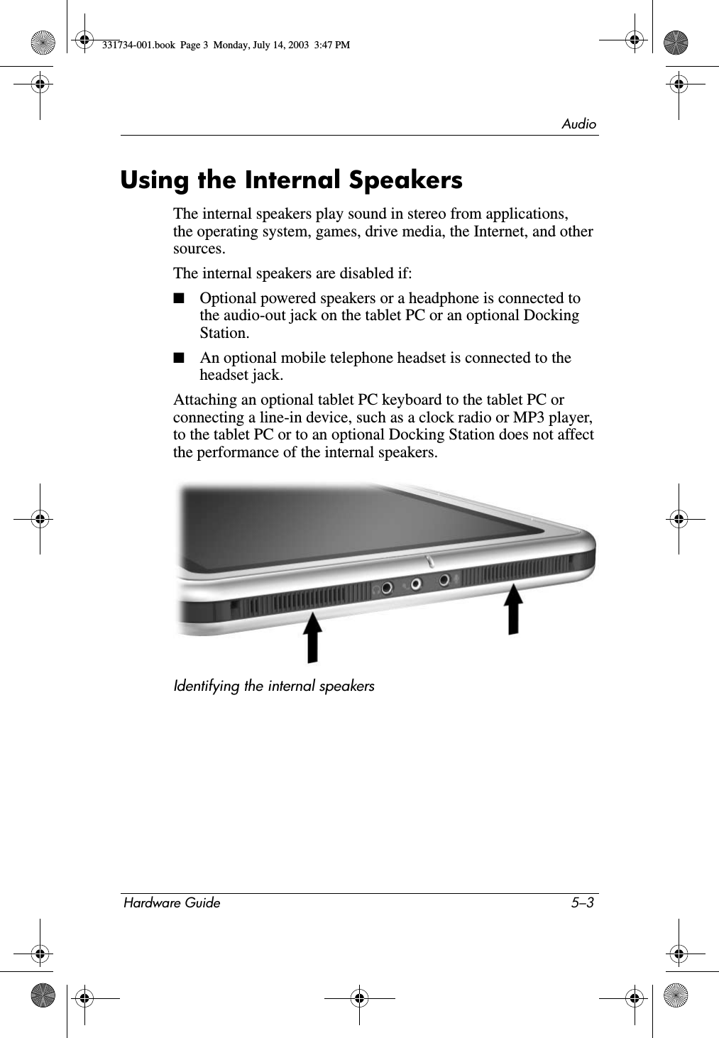 AudioHardware Guide 5–3Using the Internal SpeakersThe internal speakers play sound in stereo from applications, the operating system, games, drive media, the Internet, and other sources.The internal speakers are disabled if:■Optional powered speakers or a headphone is connected to the audio-out jack on the tablet PC or an optional Docking Station.■An optional mobile telephone headset is connected to the headset jack.Attaching an optional tablet PC keyboard to the tablet PC or connecting a line-in device, such as a clock radio or MP3 player, to the tablet PC or to an optional Docking Station does not affect the performance of the internal speakers.Identifying the internal speakers331734-001.book  Page 3  Monday, July 14, 2003  3:47 PM