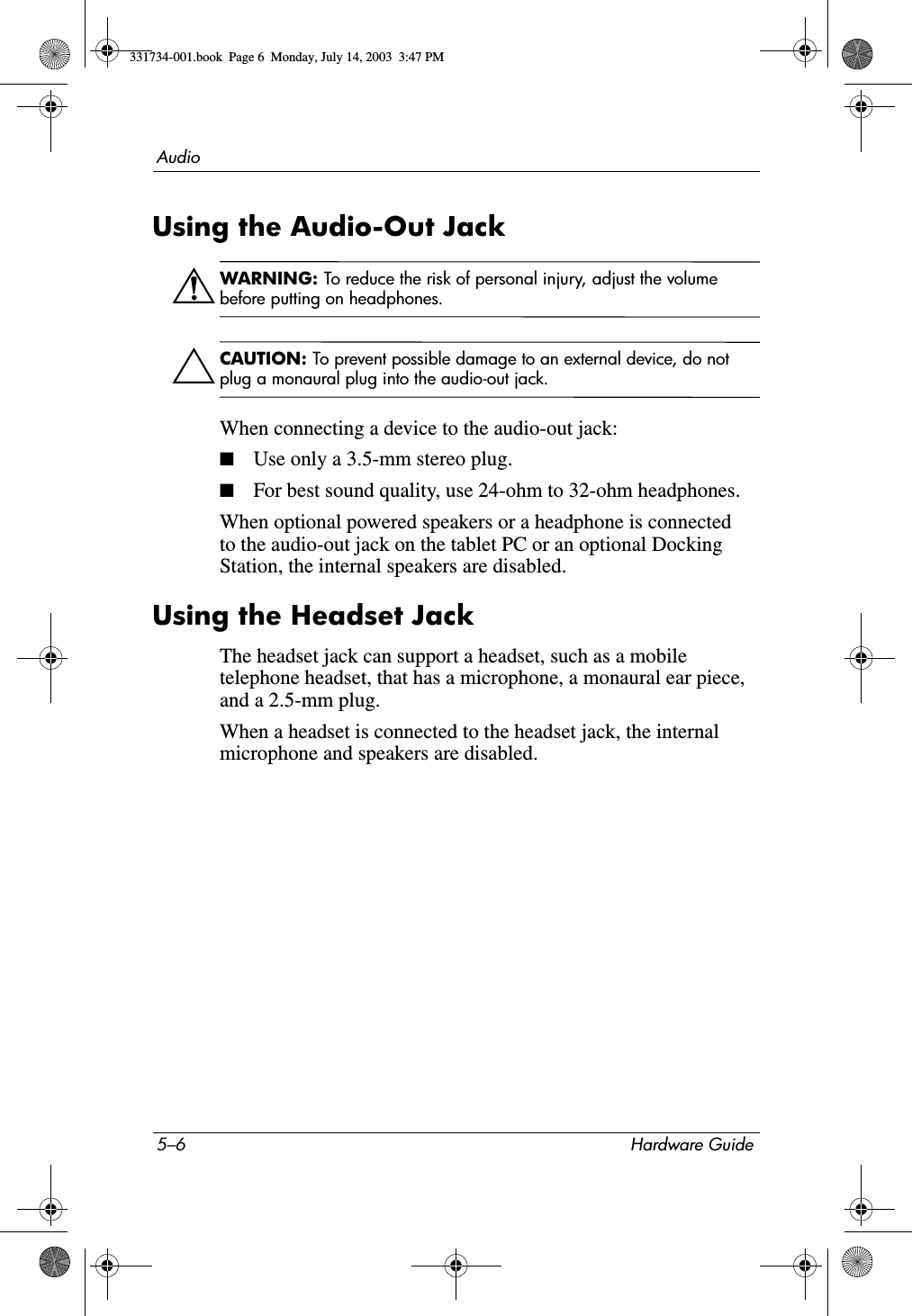 5–6 Hardware GuideAudioUsing the Audio-Out JackÅWARNING: To reduce the risk of personal injury, adjust the volume before putting on headphones.ÄCAUTION: To prevent possible damage to an external device, do not plug a monaural plug into the audio-out jack.When connecting a device to the audio-out jack:■Use only a 3.5-mm stereo plug.■For best sound quality, use 24-ohm to 32-ohm headphones.When optional powered speakers or a headphone is connected to the audio-out jack on the tablet PC or an optional Docking Station, the internal speakers are disabled.Using the Headset JackThe headset jack can support a headset, such as a mobile telephone headset, that has a microphone, a monaural ear piece, and a 2.5-mm plug.When a headset is connected to the headset jack, the internal microphone and speakers are disabled.331734-001.book  Page 6  Monday, July 14, 2003  3:47 PM