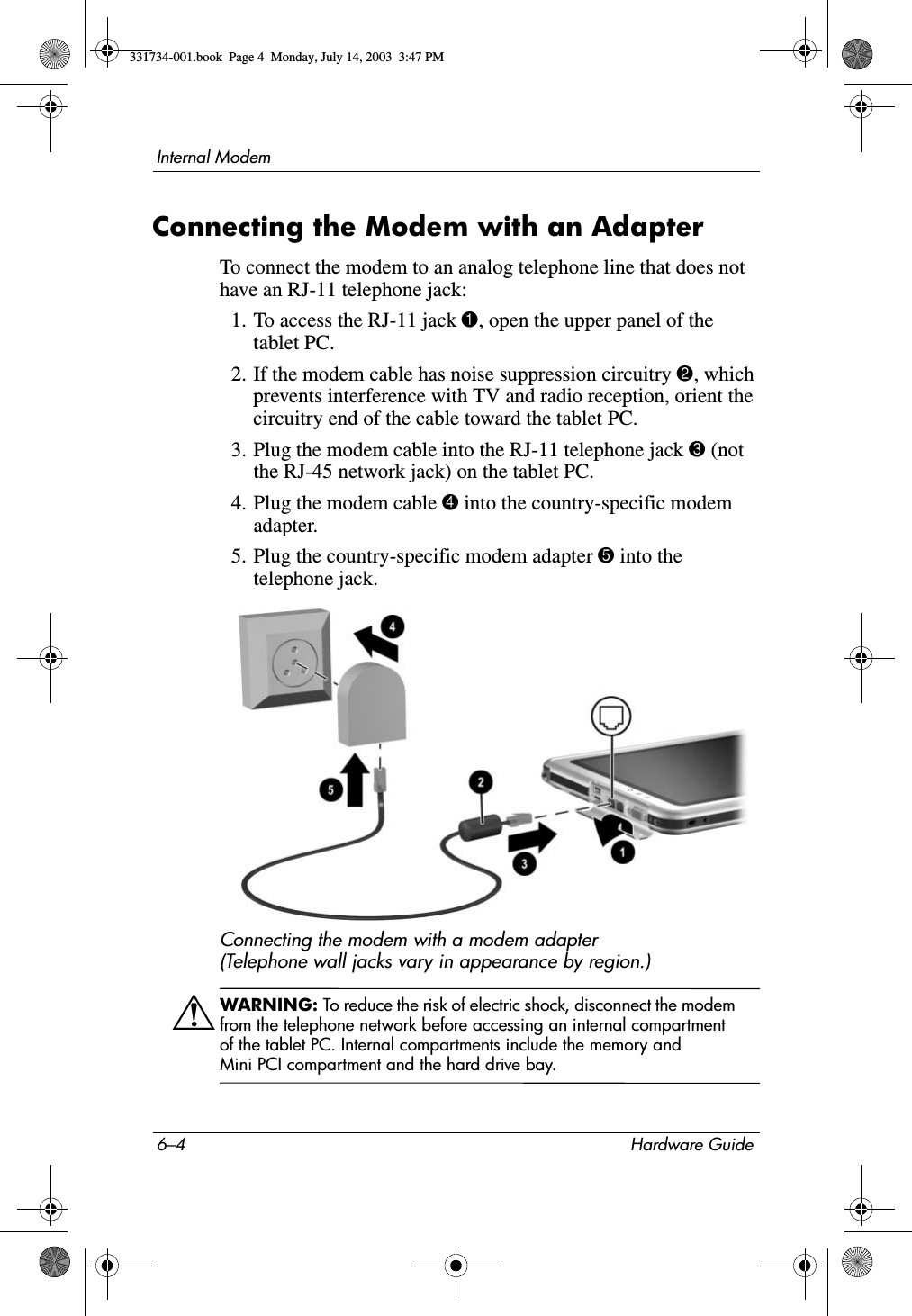 6–4 Hardware GuideInternal ModemConnecting the Modem with an AdapterTo connect the modem to an analog telephone line that does not have an RJ-11 telephone jack:1. To access the RJ-11 jack 1, open the upper panel of the tablet PC.2. If the modem cable has noise suppression circuitry 2, which prevents interference with TV and radio reception, orient the circuitry end of the cable toward the tablet PC.3. Plug the modem cable into the RJ-11 telephone jack 3 (not the RJ-45 network jack) on the tablet PC.4. Plug the modem cable 4 into the country-specific modem adapter.5. Plug the country-specific modem adapter 5 into the telephone jack.Connecting the modem with a modem adapter (Telephone wall jacks vary in appearance by region.)ÅWARNING: To reduce the risk of electric shock, disconnect the modem from the telephone network before accessing an internal compartment of the tablet PC. Internal compartments include the memory and Mini PCI compartment and the hard drive bay.331734-001.book  Page 4  Monday, July 14, 2003  3:47 PM