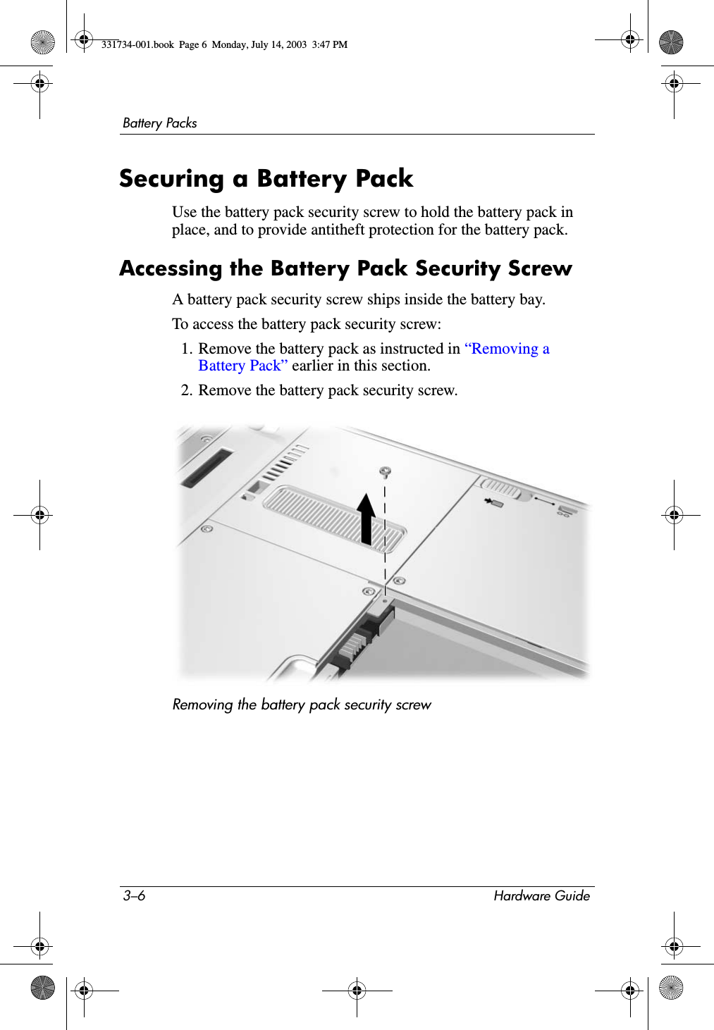 3–6 Hardware GuideBattery PacksSecuring a Battery PackUse the battery pack security screw to hold the battery pack in place, and to provide antitheft protection for the battery pack. Accessing the Battery Pack Security ScrewA battery pack security screw ships inside the battery bay. To access the battery pack security screw:1. Remove the battery pack as instructed in “Removing a Battery Pack” earlier in this section.2. Remove the battery pack security screw.Removing the battery pack security screw331734-001.book  Page 6  Monday, July 14, 2003  3:47 PM