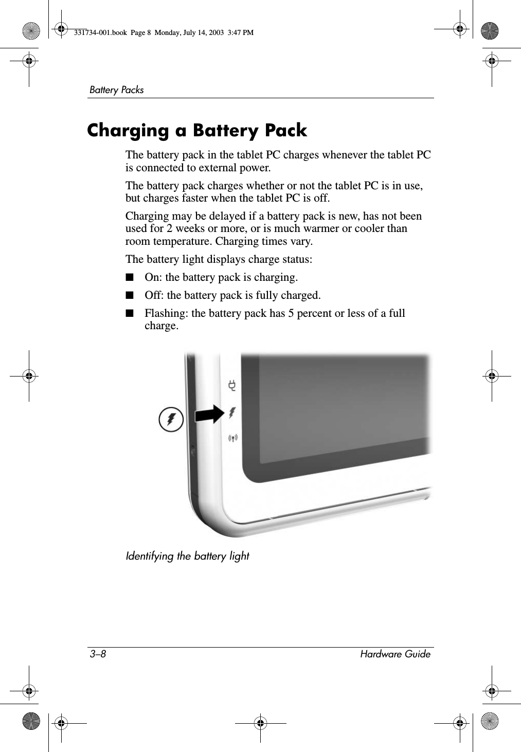 3–8 Hardware GuideBattery PacksCharging a Battery PackThe battery pack in the tablet PC charges whenever the tablet PC is connected to external power.The battery pack charges whether or not the tablet PC is in use, but charges faster when the tablet PC is off. Charging may be delayed if a battery pack is new, has not been used for 2 weeks or more, or is much warmer or cooler than room temperature. Charging times vary.The battery light displays charge status:■On: the battery pack is charging.■Off: the battery pack is fully charged.■Flashing: the battery pack has 5 percent or less of a full charge.Identifying the battery light331734-001.book  Page 8  Monday, July 14, 2003  3:47 PM