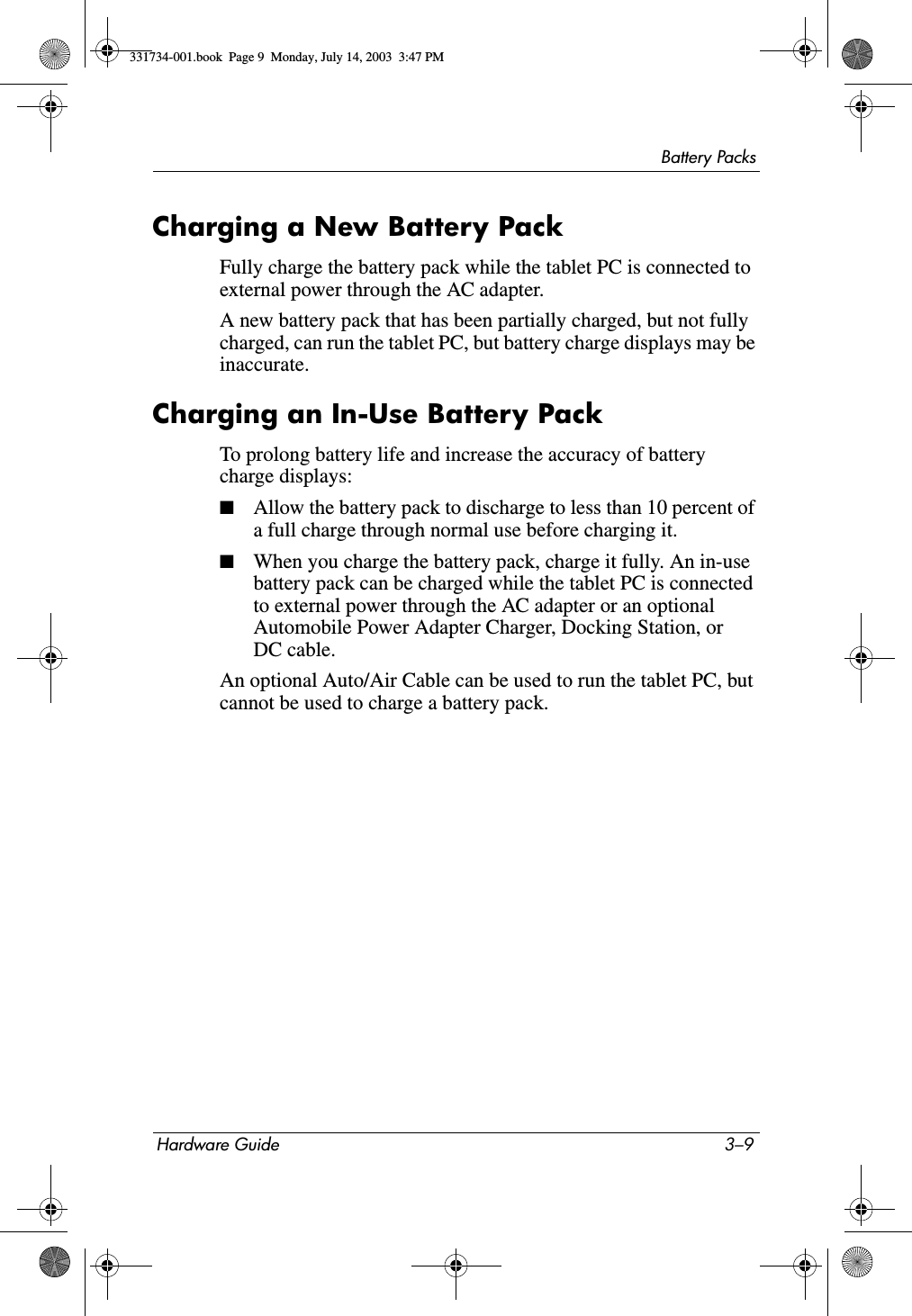 Battery PacksHardware Guide 3–9Charging a New Battery PackFully charge the battery pack while the tablet PC is connected to external power through the AC adapter.A new battery pack that has been partially charged, but not fully charged, can run the tablet PC, but battery charge displays may be inaccurate.Charging an In-Use Battery PackTo prolong battery life and increase the accuracy of battery charge displays:■Allow the battery pack to discharge to less than 10 percent of a full charge through normal use before charging it.■When you charge the battery pack, charge it fully. An in-use battery pack can be charged while the tablet PC is connected to external power through the AC adapter or an optional Automobile Power Adapter Charger, Docking Station, or DC cable.An optional Auto/Air Cable can be used to run the tablet PC, but cannot be used to charge a battery pack.331734-001.book  Page 9  Monday, July 14, 2003  3:47 PM