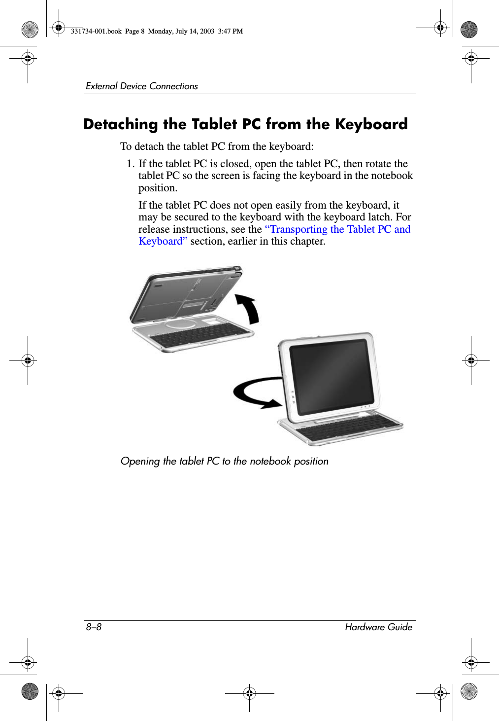 8–8 Hardware GuideExternal Device ConnectionsDetaching the Tablet PC from the KeyboardTo detach the tablet PC from the keyboard:1. If the tablet PC is closed, open the tablet PC, then rotate the tablet PC so the screen is facing the keyboard in the notebook position.If the tablet PC does not open easily from the keyboard, it may be secured to the keyboard with the keyboard latch. For release instructions, see the “Transporting the Tablet PC and Keyboard” section, earlier in this chapter.Opening the tablet PC to the notebook position331734-001.book  Page 8  Monday, July 14, 2003  3:47 PM