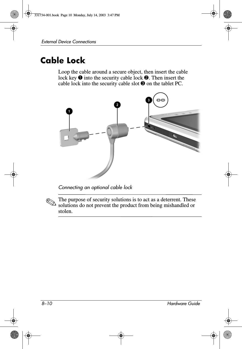 8–10 Hardware GuideExternal Device ConnectionsCable LockLoop the cable around a secure object, then insert the cable lock key 1 into the security cable lock 2. Then insert the cable lock into the security cable slot 3 on the tablet PC.Connecting an optional cable lock✎The purpose of security solutions is to act as a deterrent. These solutions do not prevent the product from being mishandled or stolen.331734-001.book  Page 10  Monday, July 14, 2003  3:47 PM