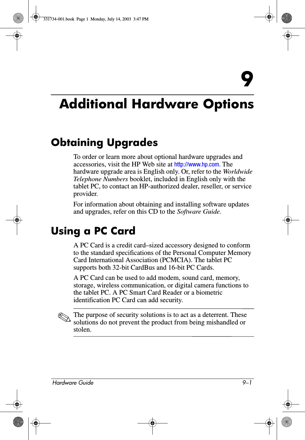 Hardware Guide 9–19Additional Hardware OptionsObtaining UpgradesTo order or learn more about optional hardware upgrades and accessories, visit the HP Web site at http://www.hp.com. The hardware upgrade area is English only. Or, refer to the Worldwid e Telephone Numbers booklet, included in English only with the tablet PC, to contact an HP-authorized dealer, reseller, or service provider.For information about obtaining and installing software updates and upgrades, refer on this CD to the Software Guide.Using a PC CardA PC Card is a credit card–sized accessory designed to conform to the standard specifications of the Personal Computer Memory Card International Association (PCMCIA). The tablet PC supports both 32-bit CardBus and 16-bit PC Cards.A PC Card can be used to add modem, sound card, memory, storage, wireless communication, or digital camera functions to the tablet PC. A PC Smart Card Reader or a biometric identification PC Card can add security.✎The purpose of security solutions is to act as a deterrent. These solutions do not prevent the product from being mishandled or stolen.331734-001.book  Page 1  Monday, July 14, 2003  3:47 PM