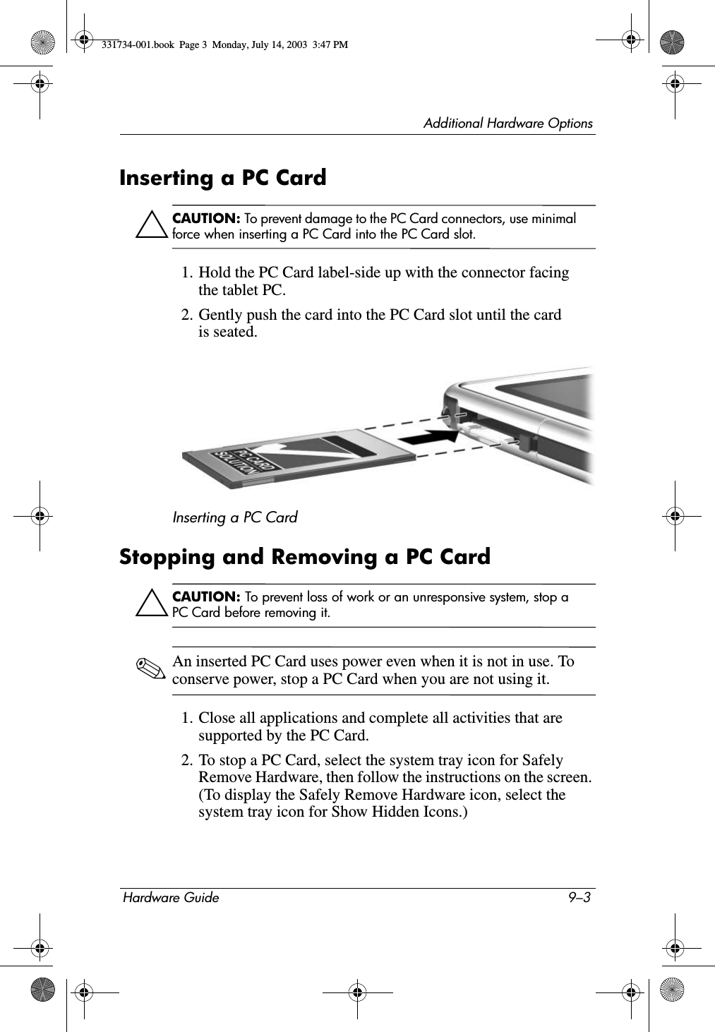 Additional Hardware OptionsHardware Guide 9–3Inserting a PC CardÄCAUTION: To prevent damage to the PC Card connectors, use minimal force when inserting a PC Card into the PC Card slot.1. Hold the PC Card label-side up with the connector facing the tablet PC.2. Gently push the card into the PC Card slot until the card is seated.Inserting a PC CardStopping and Removing a PC CardÄCAUTION: To prevent loss of work or an unresponsive system, stop a PC Card before removing it.✎An inserted PC Card uses power even when it is not in use. To conserve power, stop a PC Card when you are not using it.1. Close all applications and complete all activities that are supported by the PC Card.2. To stop a PC Card, select the system tray icon for Safely Remove Hardware, then follow the instructions on the screen. (To display the Safely Remove Hardware icon, select the system tray icon for Show Hidden Icons.)331734-001.book  Page 3  Monday, July 14, 2003  3:47 PM