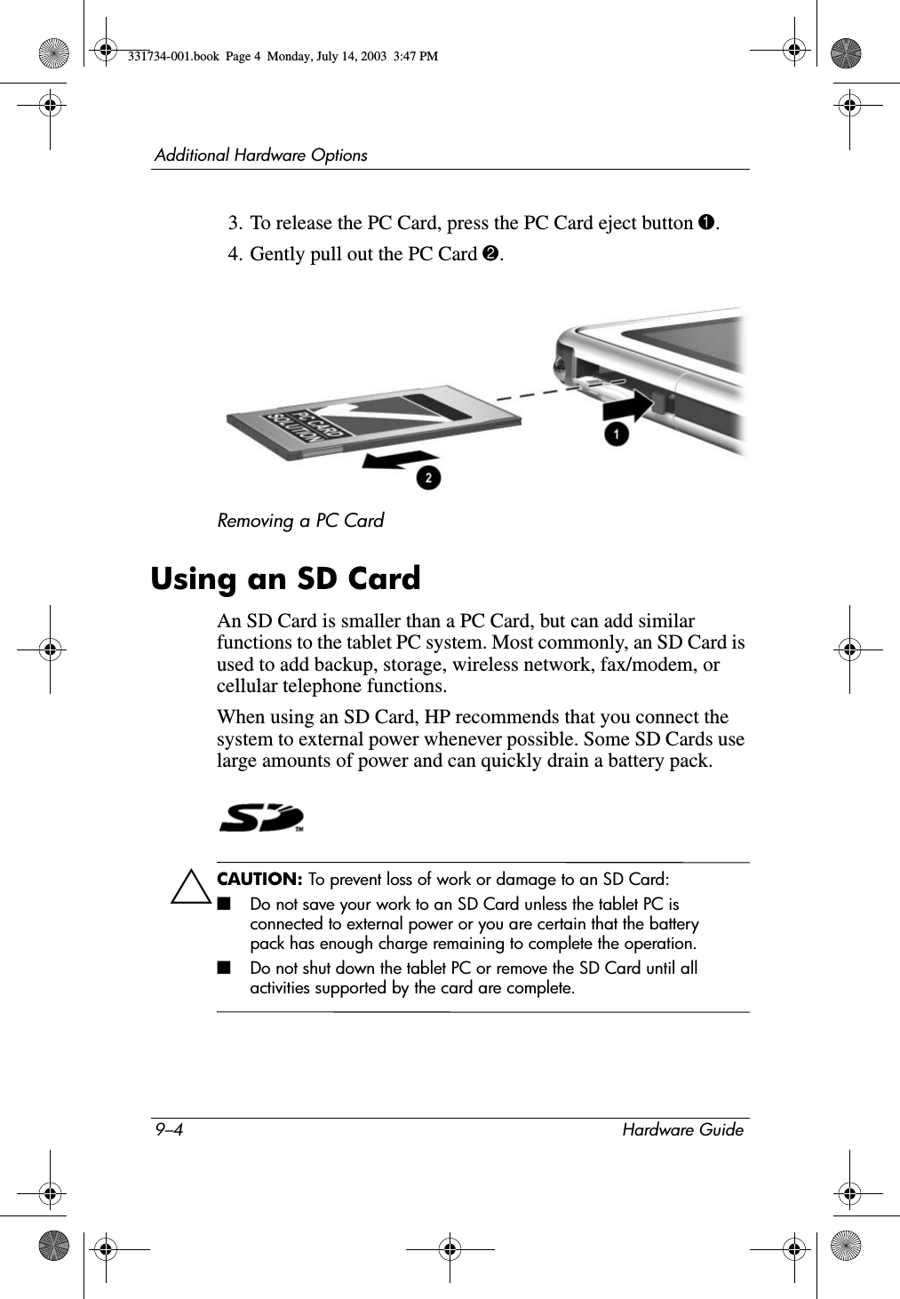 9–4 Hardware GuideAdditional Hardware Options3. To release the PC Card, press the PC Card eject button 1.4. Gently pull out the PC Card 2.Removing a PC CardUsing an SD CardAn SD Card is smaller than a PC Card, but can add similar functions to the tablet PC system. Most commonly, an SD Card is used to add backup, storage, wireless network, fax/modem, or cellular telephone functions.When using an SD Card, HP recommends that you connect the system to external power whenever possible. Some SD Cards use large amounts of power and can quickly drain a battery pack.ÄCAUTION: To prevent loss of work or damage to an SD Card:■Do not save your work to an SD Card unless the tablet PC is connected to external power or you are certain that the battery pack has enough charge remaining to complete the operation.■Do not shut down the tablet PC or remove the SD Card until all activities supported by the card are complete.331734-001.book  Page 4  Monday, July 14, 2003  3:47 PM