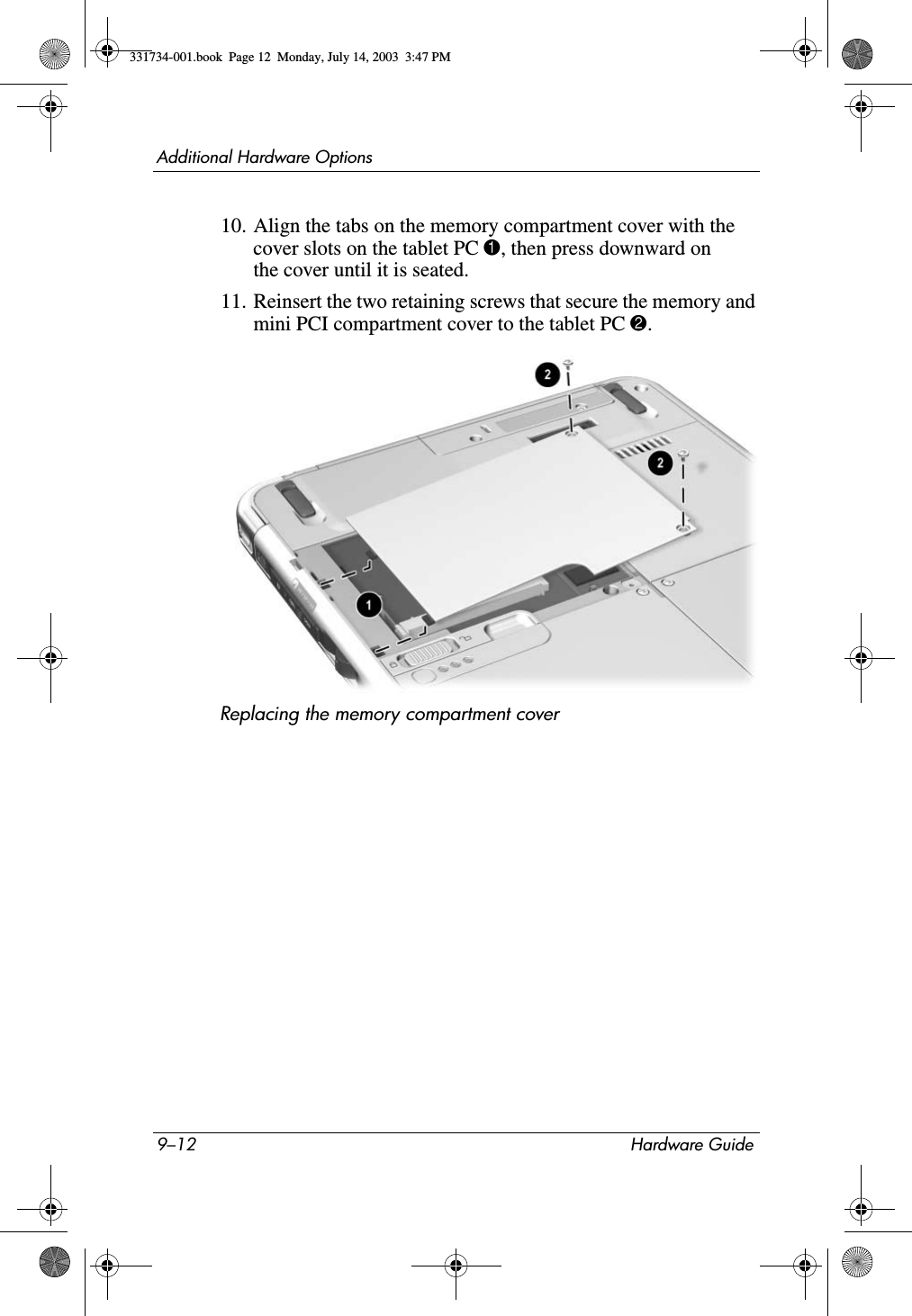 9–12 Hardware GuideAdditional Hardware Options10. Align the tabs on the memory compartment cover with the cover slots on the tablet PC 1, then press downward on the cover until it is seated.11. Reinsert the two retaining screws that secure the memory and mini PCI compartment cover to the tablet PC 2.Replacing the memory compartment cover331734-001.book  Page 12  Monday, July 14, 2003  3:47 PM