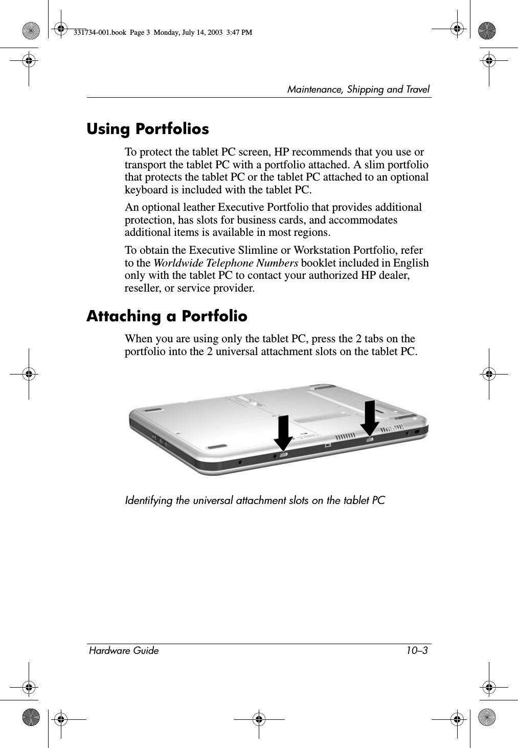 Maintenance, Shipping and TravelHardware Guide 10–3Using PortfoliosTo protect the tablet PC screen, HP recommends that you use or transport the tablet PC with a portfolio attached. A slim portfolio that protects the tablet PC or the tablet PC attached to an optional keyboard is included with the tablet PC.An optional leather Executive Portfolio that provides additional protection, has slots for business cards, and accommodates additional items is available in most regions.To obtain the Executive Slimline or Workstation Portfolio, refer to the Worldwide Telephone Numbers booklet included in English only with the tablet PC to contact your authorized HP dealer, reseller, or service provider.Attaching a PortfolioWhen you are using only the tablet PC, press the 2 tabs on the portfolio into the 2 universal attachment slots on the tablet PC.Identifying the universal attachment slots on the tablet PC331734-001.book  Page 3  Monday, July 14, 2003  3:47 PM