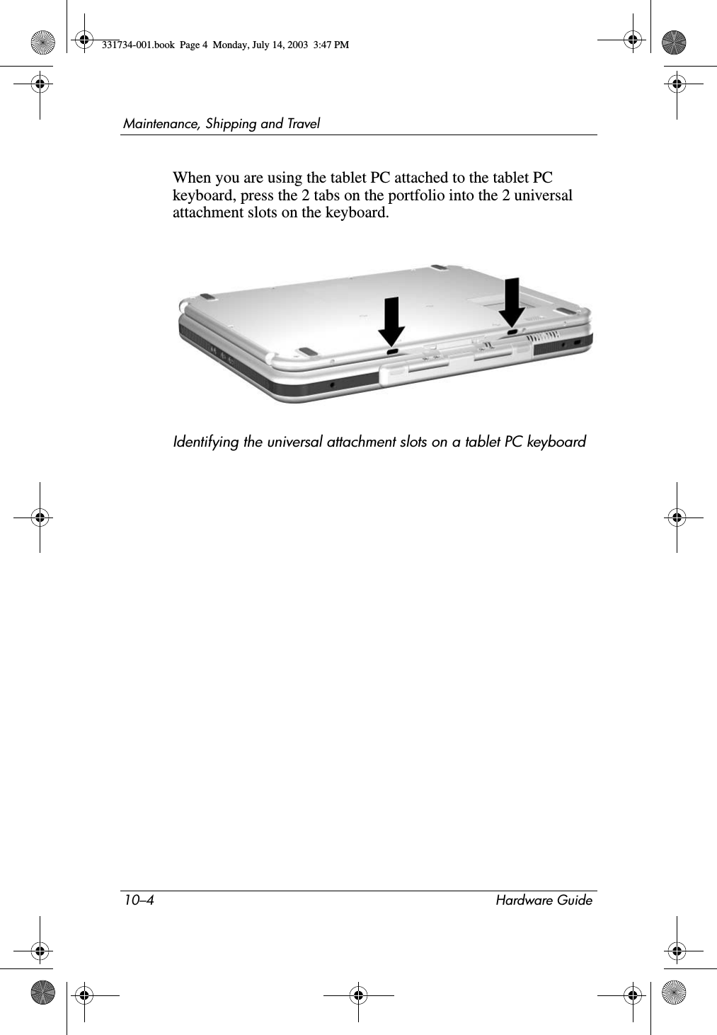 10–4 Hardware GuideMaintenance, Shipping and TravelWhen you are using the tablet PC attached to the tablet PC keyboard, press the 2 tabs on the portfolio into the 2 universal attachment slots on the keyboard.Identifying the universal attachment slots on a tablet PC keyboard331734-001.book  Page 4  Monday, July 14, 2003  3:47 PM