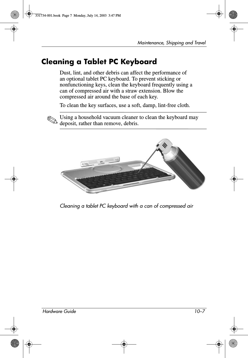Maintenance, Shipping and TravelHardware Guide 10–7Cleaning a Tablet PC KeyboardDust, lint, and other debris can affect the performance of an optional tablet PC keyboard. To prevent sticking or nonfunctioning keys, clean the keyboard frequently using a can of compressed air with a straw extension. Blow the compressed air around the base of each key.To clean the key surfaces, use a soft, damp, lint-free cloth.✎Using a household vacuum cleaner to clean the keyboard may deposit, rather than remove, debris.Cleaning a tablet PC keyboard with a can of compressed air331734-001.book  Page 7  Monday, July 14, 2003  3:47 PM