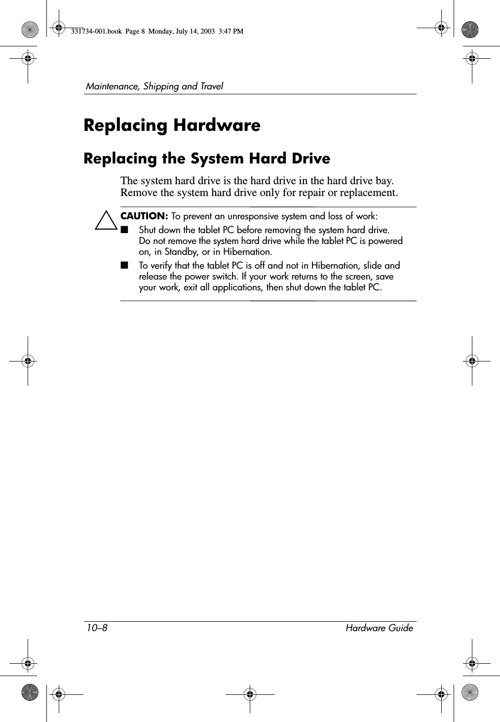 10–8 Hardware GuideMaintenance, Shipping and TravelReplacing HardwareReplacing the System Hard DriveThe system hard drive is the hard drive in the hard drive bay. Remove the system hard drive only for repair or replacement.ÄCAUTION: To prevent an unresponsive system and loss of work:■Shut down the tablet PC before removing the system hard drive. Do not remove the system hard drive while the tablet PC is powered on, in Standby, or in Hibernation.■To verify that the tablet PC is off and not in Hibernation, slide and release the power switch. If your work returns to the screen, save your work, exit all applications, then shut down the tablet PC.331734-001.book  Page 8  Monday, July 14, 2003  3:47 PM