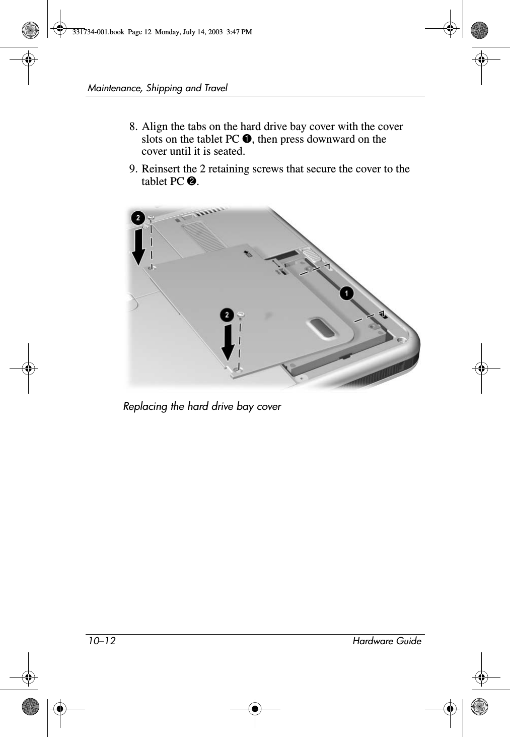 10–12 Hardware GuideMaintenance, Shipping and Travel8. Align the tabs on the hard drive bay cover with the cover slots on the tablet PC 1, then press downward on the cover until it is seated.9. Reinsert the 2 retaining screws that secure the cover to the tablet PC 2.Replacing the hard drive bay cover331734-001.book  Page 12  Monday, July 14, 2003  3:47 PM