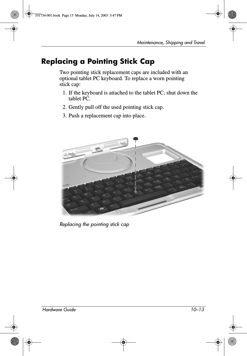 Maintenance, Shipping and TravelHardware Guide 10–13Replacing a Pointing Stick CapTwo pointing stick replacement caps are included with an optional tablet PC keyboard. To replace a worn pointing stick cap:1. If the keyboard is attached to the tablet PC, shut down the tablet PC.2. Gently pull off the used pointing stick cap.3. Push a replacement cap into place.Replacing the pointing stick cap331734-001.book  Page 13  Monday, July 14, 2003  3:47 PM