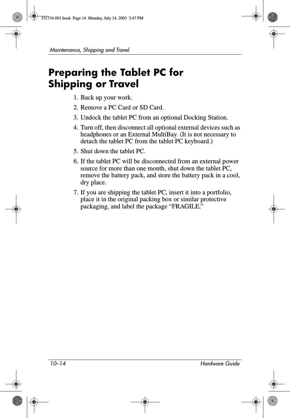 10–14 Hardware GuideMaintenance, Shipping and TravelPreparing the Tablet PC for Shipping or Travel1. Back up your work.2. Remove a PC Card or SD Card.3. Undock the tablet PC from an optional Docking Station.4. Turn off, then disconnect all optional external devices such as headphones or an External MultiBay. (It is not necessary to detach the tablet PC from the tablet PC keyboard.)5. Shut down the tablet PC.6. If the tablet PC will be disconnected from an external power source for more than one month, shut down the tablet PC, remove the battery pack, and store the battery pack in a cool, dry place.7. If you are shipping the tablet PC, insert it into a portfolio, place it in the original packing box or similar protective packaging, and label the package “FRAGILE.”331734-001.book  Page 14  Monday, July 14, 2003  3:47 PM