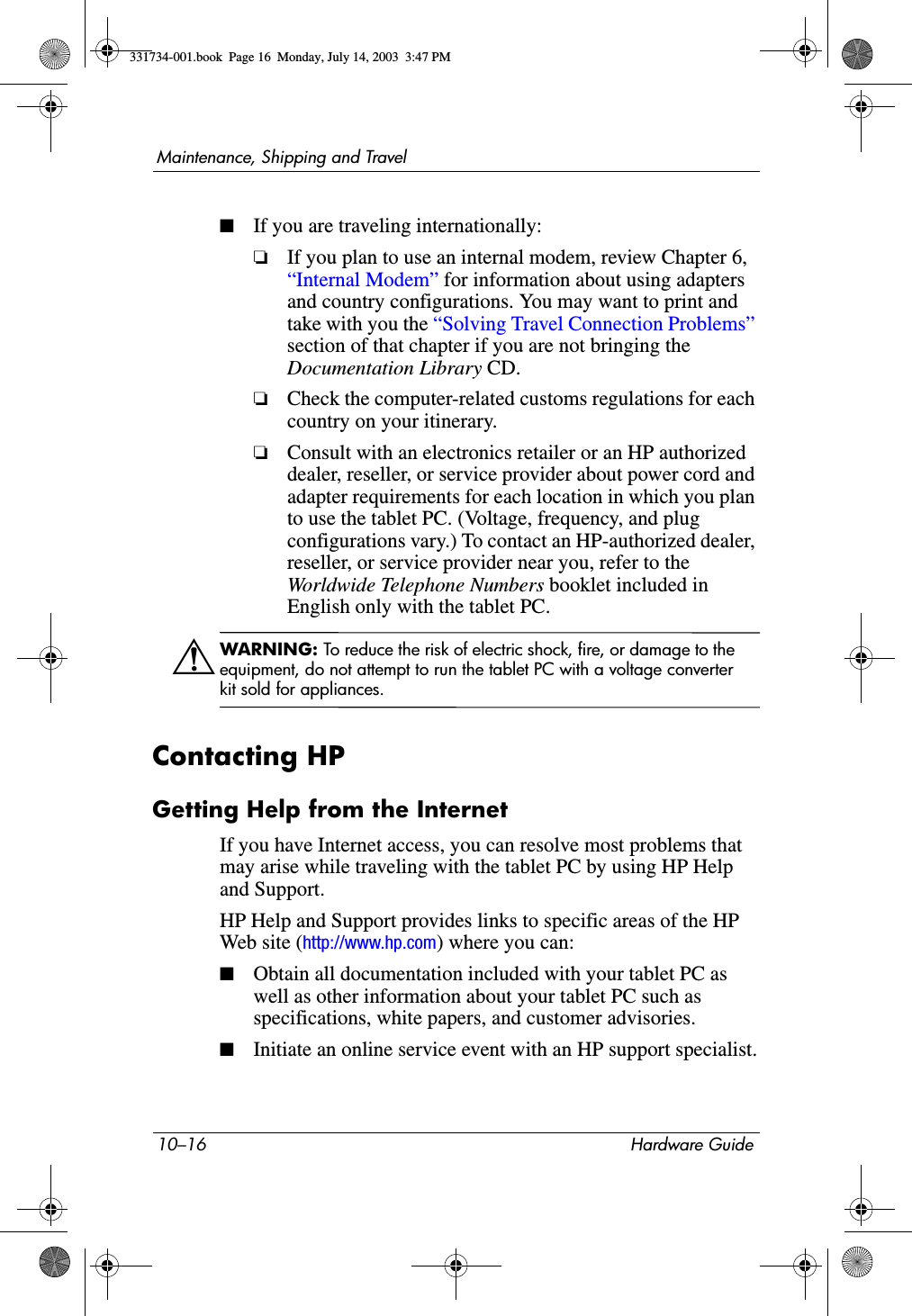 10–16 Hardware GuideMaintenance, Shipping and Travel■If you are traveling internationally:❏If you plan to use an internal modem, review Chapter 6, “Internal Modem” for information about using adapters and country configurations. You may want to print and take with you the “Solving Travel Connection Problems” section of that chapter if you are not bringing the Documentation Library CD. ❏Check the computer-related customs regulations for each country on your itinerary.❏Consult with an electronics retailer or an HP authorized dealer, reseller, or service provider about power cord and adapter requirements for each location in which you plan to use the tablet PC. (Voltage, frequency, and plug configurations vary.) To contact an HP-authorized dealer, reseller, or service provider near you, refer to the Worldwide Telephone Numbers booklet included in English only with the tablet PC.ÅWARNING: To reduce the risk of electric shock, fire, or damage to the equipment, do not attempt to run the tablet PC with a voltage converter kit sold for appliances.Contacting HPGetting Help from the InternetIf you have Internet access, you can resolve most problems that may arise while traveling with the tablet PC by using HP Help and Support.HP Help and Support provides links to specific areas of the HP Web site (http://www.hp.com) where you can:■Obtain all documentation included with your tablet PC as well as other information about your tablet PC such as specifications, white papers, and customer advisories.■Initiate an online service event with an HP support specialist.331734-001.book  Page 16  Monday, July 14, 2003  3:47 PM
