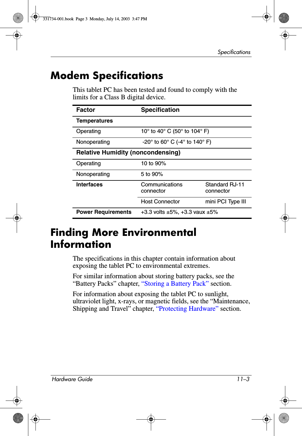 SpecificationsHardware Guide 11–3Modem SpecificationsThis tablet PC has been tested and found to comply with the limits for a Class B digital device. Finding More Environmental InformationThe specifications in this chapter contain information about exposing the tablet PC to environmental extremes.For similar information about storing battery packs, see the “Battery Packs” chapter, “Storing a Battery Pack” section.For information about exposing the tablet PC to sunlight, ultraviolet light, x-rays, or magnetic fields, see the “Maintenance, Shipping and Travel” chapter, “Protecting Hardware” section.Factor SpecificationTemperaturesOperating 10° to 40° C (50° to 104° F)Nonoperating  -20° to 60° C (-4° to 140° F)Relative Humidity (noncondensing)Operating 10 to 90%Nonoperating 5 to 90%Interfaces Communications connectorStandard RJ-11 connectorHost Connector  mini PCI Type IIIPower Requirements +3.3 volts ±5%, +3.3 vaux ±5%331734-001.book  Page 3  Monday, July 14, 2003  3:47 PM