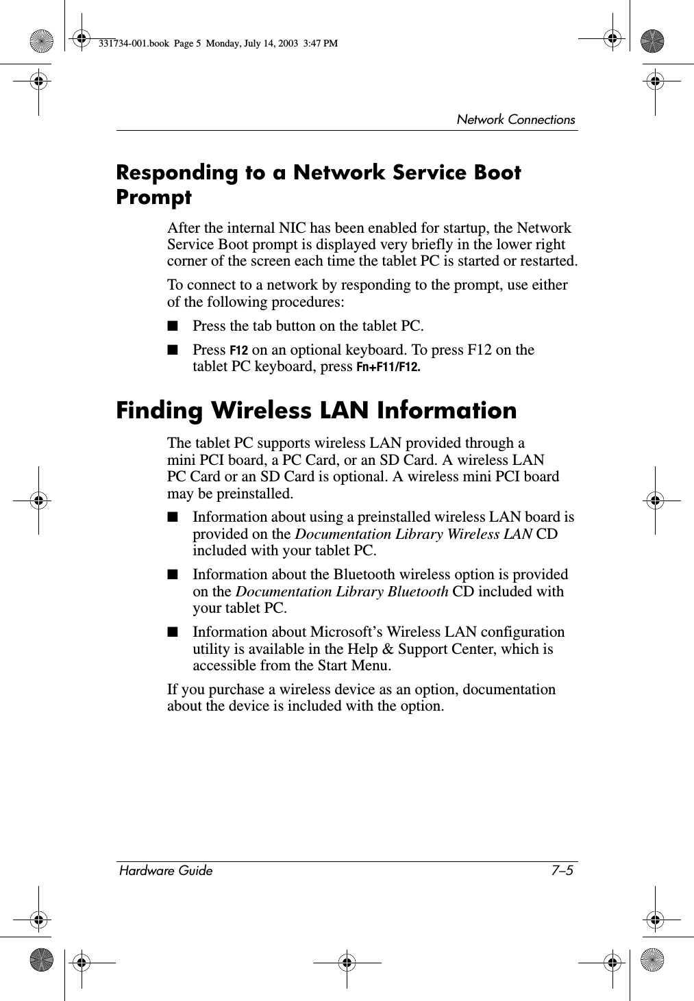 Network ConnectionsHardware Guide 7–5Responding to a Network Service Boot PromptAfter the internal NIC has been enabled for startup, the Network Service Boot prompt is displayed very briefly in the lower right corner of the screen each time the tablet PC is started or restarted.To connect to a network by responding to the prompt, use either of the following procedures:■Press the tab button on the tablet PC.■Press F12 on an optional keyboard. To press F12 on the tablet PC keyboard, press Fn+F11/F12.Finding Wireless LAN InformationThe tablet PC supports wireless LAN provided through a mini PCI board, a PC Card, or an SD Card. A wireless LAN PC Card or an SD Card is optional. A wireless mini PCI board may be preinstalled.■Information about using a preinstalled wireless LAN board is provided on the Documentation Library Wireless LAN CD included with your tablet PC.■Information about the Bluetooth wireless option is provided on the Documentation Library Bluetooth CD included with your tablet PC.■Information about Microsoft’s Wireless LAN configuration utility is available in the Help &amp; Support Center, which is accessible from the Start Menu. If you purchase a wireless device as an option, documentation about the device is included with the option.331734-001.book  Page 5  Monday, July 14, 2003  3:47 PM