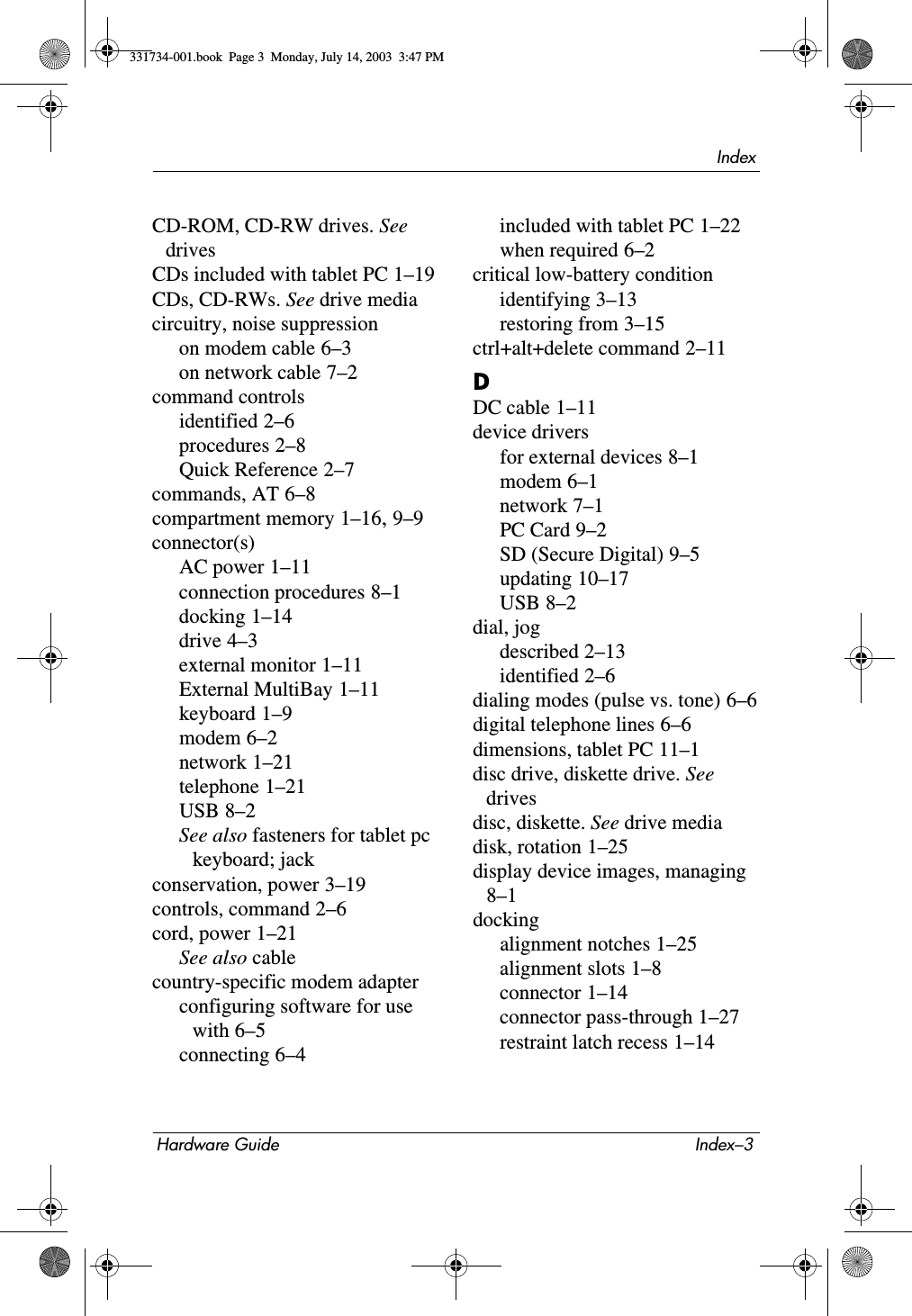 IndexHardware Guide Index–3CD-ROM, CD-RW drives. See drivesCDs included with tablet PC 1–19CDs, CD-RWs. See drive mediacircuitry, noise suppressionon modem cable 6–3on network cable 7–2command controlsidentified 2–6procedures 2–8Quick Reference 2–7commands, AT 6–8compartment memory 1–16, 9–9connector(s)AC power 1–11connection procedures 8–1docking 1–14drive 4–3external monitor 1–11External MultiBay 1–11keyboard 1–9modem 6–2network 1–21telephone 1–21USB 8–2See also fasteners for tablet pc keyboard; jackconservation, power 3–19controls, command 2–6cord, power 1–21See also cablecountry-specific modem adapterconfiguring software for use with 6–5connecting 6–4included with tablet PC 1–22when required 6–2critical low-battery conditionidentifying 3–13restoring from 3–15ctrl+alt+delete command 2–11DDC cable 1–11device driversfor external devices 8–1modem 6–1network 7–1PC Card 9–2SD (Secure Digital) 9–5updating 10–17USB 8–2dial, jogdescribed 2–13identified 2–6dialing modes (pulse vs. tone) 6–6digital telephone lines 6–6dimensions, tablet PC 11–1disc drive, diskette drive. See drivesdisc, diskette. See drive mediadisk, rotation 1–25display device images, managing 8–1dockingalignment notches 1–25alignment slots 1–8connector 1–14connector pass-through 1–27restraint latch recess 1–14331734-001.book  Page 3  Monday, July 14, 2003  3:47 PM