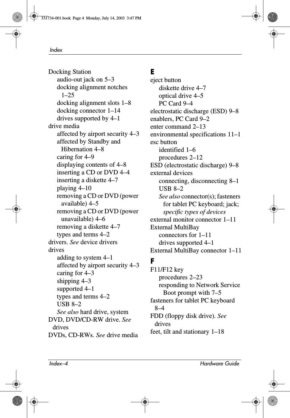 Index–4 Hardware GuideIndexDocking Stationaudio-out jack on 5–3docking alignment notches 1–25docking alignment slots 1–8docking connector 1–14drives supported by 4–1drive mediaaffected by airport security 4–3affected by Standby and Hibernation 4–8caring for 4–9displaying contents of 4–8inserting a CD or DVD 4–4inserting a diskette 4–7playing 4–10removing a CD or DVD (power available) 4–5removing a CD or DVD (power unavailable) 4–6removing a diskette 4–7types and terms 4–2drivers. See device driversdrivesadding to system 4–1affected by airport security 4–3caring for 4–3shipping 4–3supported 4–1types and terms 4–2USB 8–2See also hard drive, systemDVD, DVD/CD-RW drive. See drivesDVDs, CD-RWs. See drive mediaEeject buttondiskette drive 4–7optical drive 4–5PC Card 9–4electrostatic discharge (ESD) 9–8enablers, PC Card 9–2enter command 2–13environmental specifications 11–1esc buttonidentified 1–6procedures 2–12ESD (electrostatic discharge) 9–8external devicesconnecting, disconnecting 8–1USB 8–2See also connector(s); fasteners for tablet PC keyboard; jack; specific types of devicesexternal monitor connector 1–11External MultiBayconnectors for 1–11drives supported 4–1External MultiBay connector 1–11FF11/F12 keyprocedures 2–23responding to Network Service Boot prompt with 7–5fasteners for tablet PC keyboard 8–4FDD (floppy disk drive). See drivesfeet, tilt and stationary 1–18331734-001.book  Page 4  Monday, July 14, 2003  3:47 PM