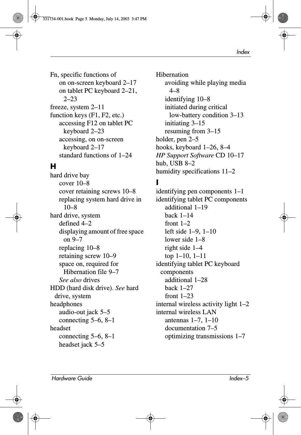 IndexHardware Guide Index–5Fn, specific functions ofon on-screen keyboard 2–17on tablet PC keyboard 2–21, 2–23freeze, system 2–11function keys (F1, F2, etc.)accessing F12 on tablet PC keyboard 2–23accessing, on on-screen keyboard 2–17standard functions of 1–24Hhard drive baycover 10–8cover retaining screws 10–8replacing system hard drive in 10–8hard drive, systemdefined 4–2displaying amount of free space on 9–7replacing 10–8retaining screw 10–9space on, required for Hibernation file 9–7See also drivesHDD (hard disk drive). See hard drive, systemheadphonesaudio-out jack 5–5connecting 5–6, 8–1headsetconnecting 5–6, 8–1headset jack 5–5Hibernationavoiding while playing media 4–8identifying 10–8initiated during critical low-battery condition 3–13initiating 3–15resuming from 3–15holder, pen 2–5hooks, keyboard 1–26, 8–4HP Support Software CD 10–17hub, USB 8–2humidity specifications 11–2Iidentifying pen components 1–1identifying tablet PC componentsadditional 1–19back 1–14front 1–2left side 1–9, 1–10lower side 1–8right side 1–4top 1–10, 1–11identifying tablet PC keyboard componentsadditional 1–28back 1–27front 1–23internal wireless activity light 1–2internal wireless LANantennas 1–7, 1–10documentation 7–5optimizing transmissions 1–7331734-001.book  Page 5  Monday, July 14, 2003  3:47 PM