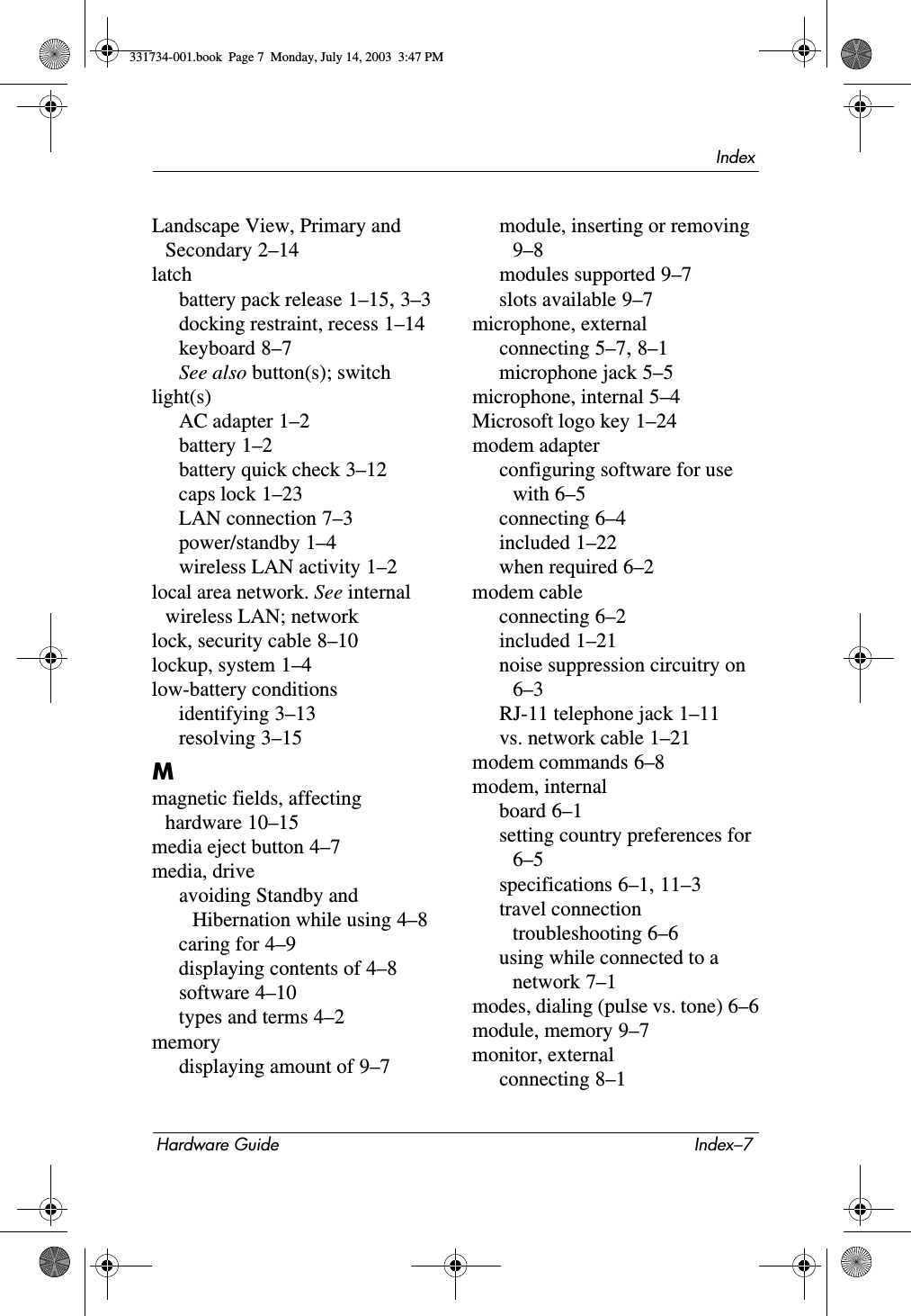 IndexHardware Guide Index–7Landscape View, Primary and Secondary 2–14latchbattery pack release 1–15, 3–3docking restraint, recess 1–14keyboard 8–7See also button(s); switchlight(s)AC adapter 1–2battery 1–2battery quick check 3–12caps lock 1–23LAN connection 7–3power/standby 1–4wireless LAN activity 1–2local area network. See internal wireless LAN; networklock, security cable 8–10lockup, system 1–4low-battery conditionsidentifying 3–13resolving 3–15Mmagnetic fields, affecting hardware 10–15media eject button 4–7media, driveavoiding Standby and Hibernation while using 4–8caring for 4–9displaying contents of 4–8software 4–10types and terms 4–2memorydisplaying amount of 9–7module, inserting or removing 9–8modules supported 9–7slots available 9–7microphone, externalconnecting 5–7, 8–1microphone jack 5–5microphone, internal 5–4Microsoft logo key 1–24modem adapterconfiguring software for use with 6–5connecting 6–4included 1–22when required 6–2modem cableconnecting 6–2included 1–21noise suppression circuitry on 6–3RJ-11 telephone jack 1–11vs. network cable 1–21modem commands 6–8modem, internalboard 6–1setting country preferences for 6–5specifications 6–1, 11–3travel connection troubleshooting 6–6using while connected to a network 7–1modes, dialing (pulse vs. tone) 6–6module, memory 9–7monitor, externalconnecting 8–1331734-001.book  Page 7  Monday, July 14, 2003  3:47 PM