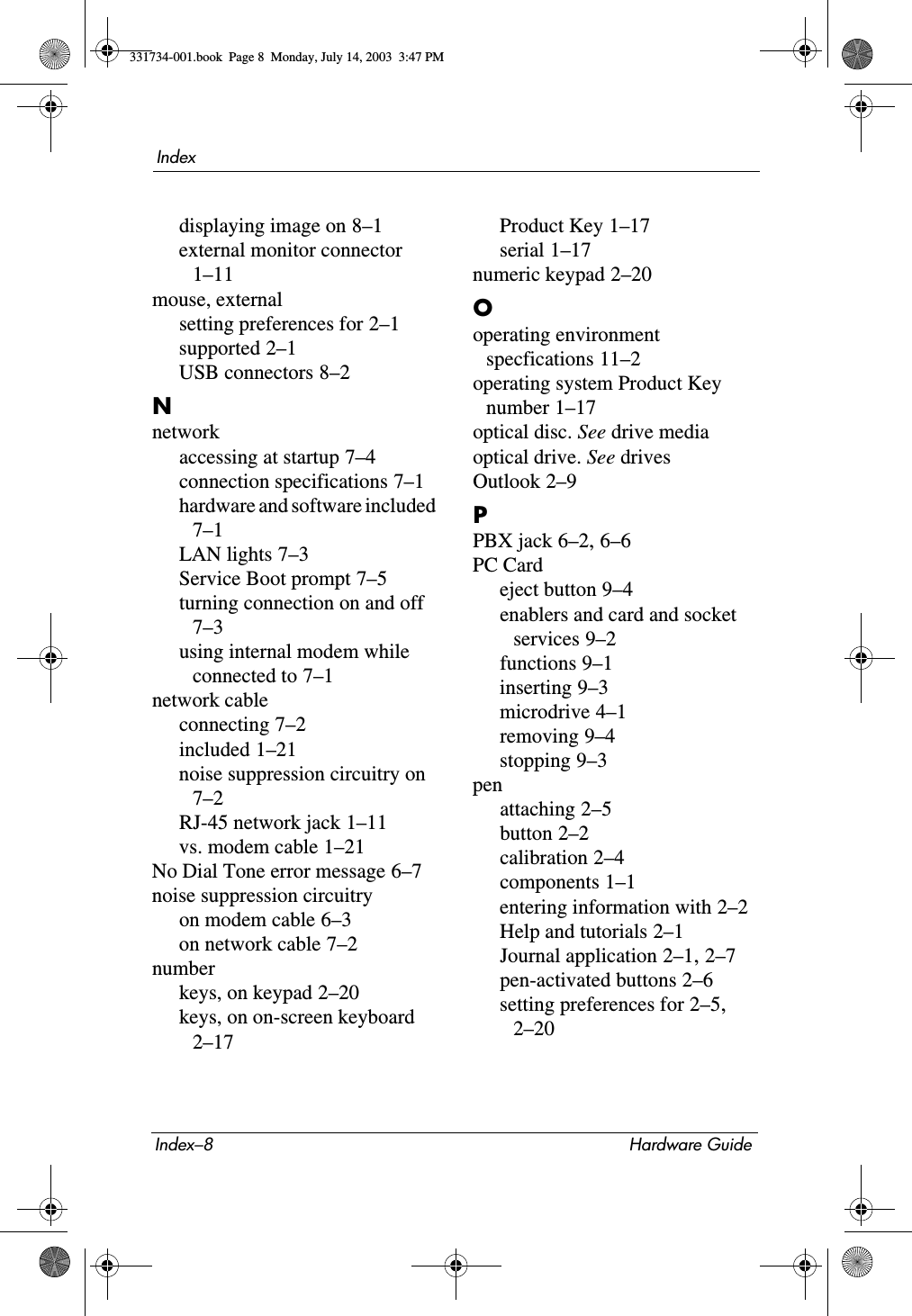 Index–8 Hardware GuideIndexdisplaying image on 8–1external monitor connector 1–11mouse, externalsetting preferences for 2–1supported 2–1USB connectors 8–2Nnetworkaccessing at startup 7–4connection specifications 7–1hardware and software included 7–1LAN lights 7–3Service Boot prompt 7–5turning connection on and off 7–3using internal modem while connected to 7–1network cableconnecting 7–2included 1–21noise suppression circuitry on 7–2RJ-45 network jack 1–11vs. modem cable 1–21No Dial Tone error message 6–7noise suppression circuitryon modem cable 6–3on network cable 7–2numberkeys, on keypad 2–20keys, on on-screen keyboard 2–17Product Key 1–17serial 1–17numeric keypad 2–20Ooperating environment specfications 11–2operating system Product Key number 1–17optical disc. See drive mediaoptical drive. See drivesOutlook 2–9PPBX jack 6–2, 6–6PC Cardeject button 9–4enablers and card and socket services 9–2functions 9–1inserting 9–3microdrive 4–1removing 9–4stopping 9–3penattaching 2–5button 2–2calibration 2–4components 1–1entering information with 2–2Help and tutorials 2–1Journal application 2–1, 2–7pen-activated buttons 2–6setting preferences for 2–5, 2–20331734-001.book  Page 8  Monday, July 14, 2003  3:47 PM