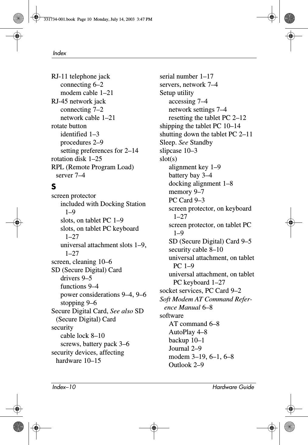 Index–10 Hardware GuideIndexRJ-11 telephone jackconnecting 6–2modem cable 1–21RJ-45 network jackconnecting 7–2network cable 1–21rotate buttonidentified 1–3procedures 2–9setting preferences for 2–14rotation disk 1–25RPL (Remote Program Load) server 7–4Sscreen protectorincluded with Docking Station 1–9slots, on tablet PC 1–9slots, on tablet PC keyboard 1–27universal attachment slots 1–9, 1–27screen, cleaning 10–6SD (Secure Digital) Carddrivers 9–5functions 9–4power considerations 9–4, 9–6stopping 9–6Secure Digital Card, See also SD (Secure Digital) Cardsecuritycable lock 8–10screws, battery pack 3–6security devices, affecting hardware 10–15serial number 1–17servers, network 7–4Setup utilityaccessing 7–4network settings 7–4resetting the tablet PC 2–12shipping the tablet PC 10–14shutting down the tablet PC 2–11Sleep. See Standbyslipcase 10–3slot(s)alignment key 1–9battery bay 3–4docking alignment 1–8memory 9–7PC Card 9–3screen protector, on keyboard 1–27screen protector, on tablet PC 1–9SD (Secure Digital) Card 9–5security cable 8–10universal attachment, on tablet PC 1–9universal attachment, on tablet PC keyboard 1–27socket services, PC Card 9–2Soft Modem AT Command Refer-ence Manual 6–8softwareAT command 6–8AutoPlay 4–8backup 10–1Journal 2–9modem 3–19, 6–1, 6–8Outlook 2–9331734-001.book  Page 10  Monday, July 14, 2003  3:47 PM