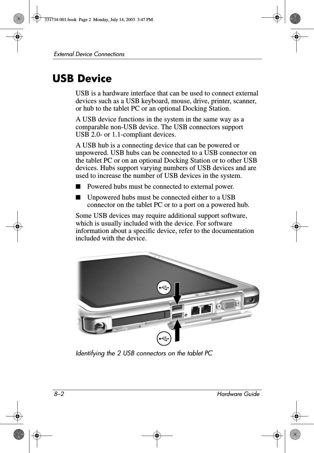 8–2 Hardware GuideExternal Device ConnectionsUSB DeviceUSB is a hardware interface that can be used to connect external devices such as a USB keyboard, mouse, drive, printer, scanner, or hub to the tablet PC or an optional Docking Station.A USB device functions in the system in the same way as a comparable non-USB device. The USB connectors support USB 2.0- or 1.1-compliant devices.A USB hub is a connecting device that can be powered or unpowered. USB hubs can be connected to a USB connector on the tablet PC or on an optional Docking Station or to other USB devices. Hubs support varying numbers of USB devices and are used to increase the number of USB devices in the system.■Powered hubs must be connected to external power.■Unpowered hubs must be connected either to a USB connector on the tablet PC or to a port on a powered hub.Some USB devices may require additional support software, which is usually included with the device. For software information about a specific device, refer to the documentation included with the device.Identifying the 2 USB connectors on the tablet PC331734-001.book  Page 2  Monday, July 14, 2003  3:47 PM