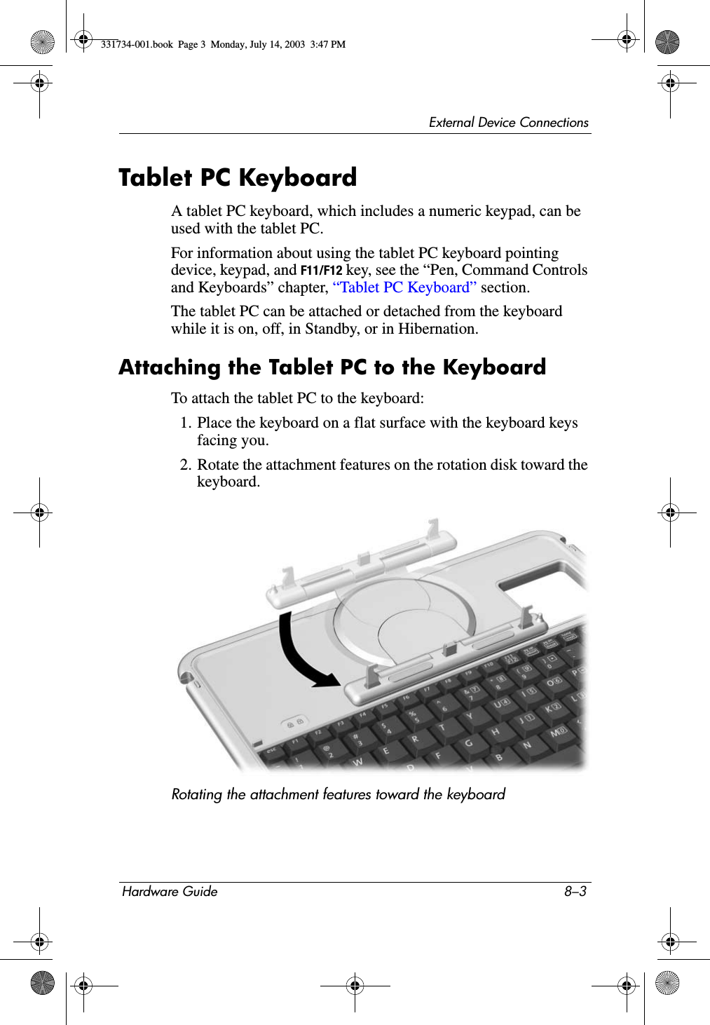 External Device ConnectionsHardware Guide 8–3Tablet PC KeyboardA tablet PC keyboard, which includes a numeric keypad, can be used with the tablet PC.For information about using the tablet PC keyboard pointing device, keypad, and F11/F12 key, see the “Pen, Command Controls and Keyboards” chapter, “Tablet PC Keyboard” section.The tablet PC can be attached or detached from the keyboard while it is on, off, in Standby, or in Hibernation.Attaching the Tablet PC to the KeyboardTo attach the tablet PC to the keyboard:1. Place the keyboard on a flat surface with the keyboard keys facing you.2. Rotate the attachment features on the rotation disk toward the keyboard.Rotating the attachment features toward the keyboard331734-001.book  Page 3  Monday, July 14, 2003  3:47 PM