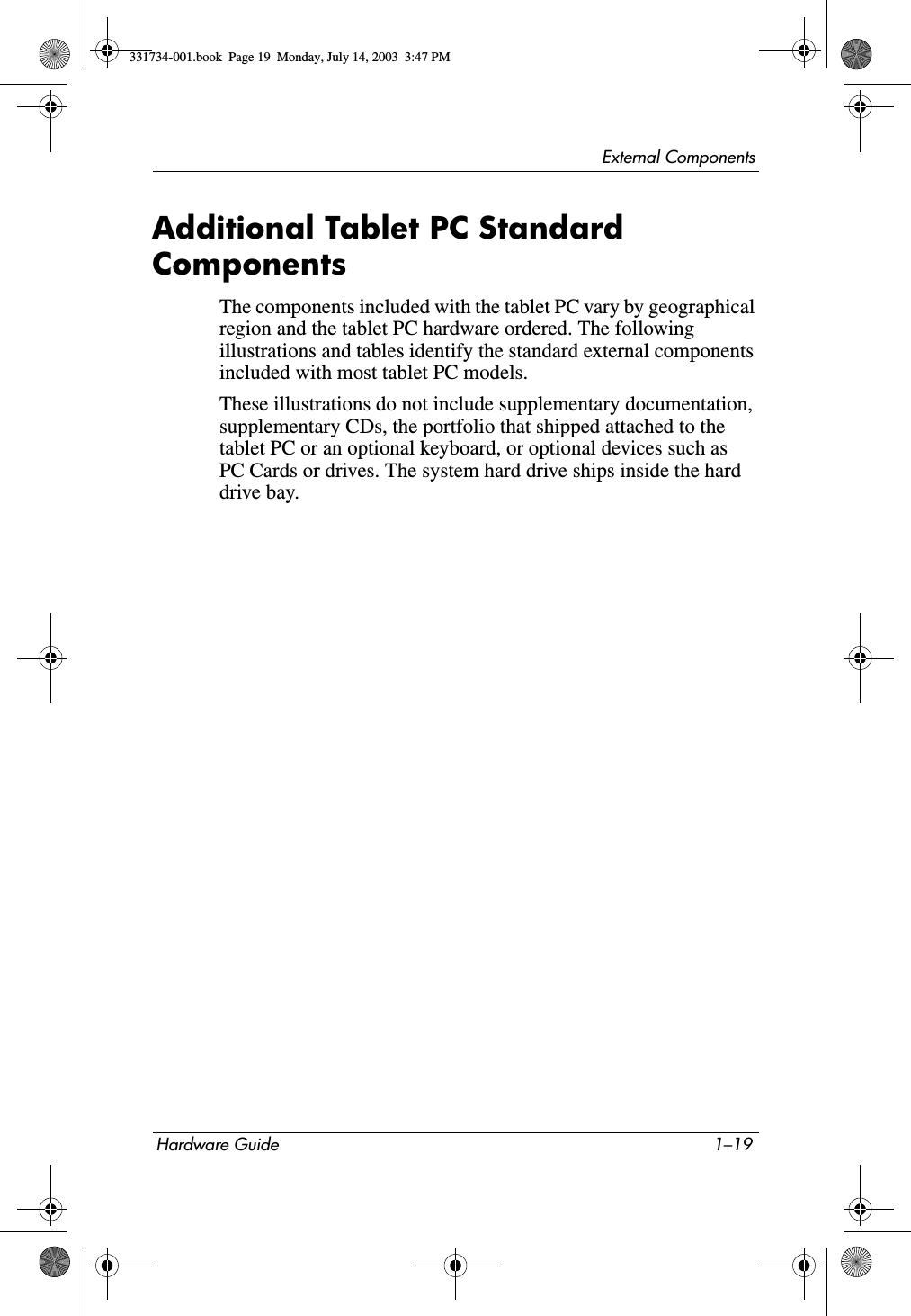 External ComponentsHardware Guide 1–19Additional Tablet PC Standard ComponentsThe components included with the tablet PC vary by geographical region and the tablet PC hardware ordered. The following illustrations and tables identify the standard external components included with most tablet PC models.These illustrations do not include supplementary documentation, supplementary CDs, the portfolio that shipped attached to the tablet PC or an optional keyboard, or optional devices such as PC Cards or drives. The system hard drive ships inside the hard drive bay.331734-001.book  Page 19  Monday, July 14, 2003  3:47 PM