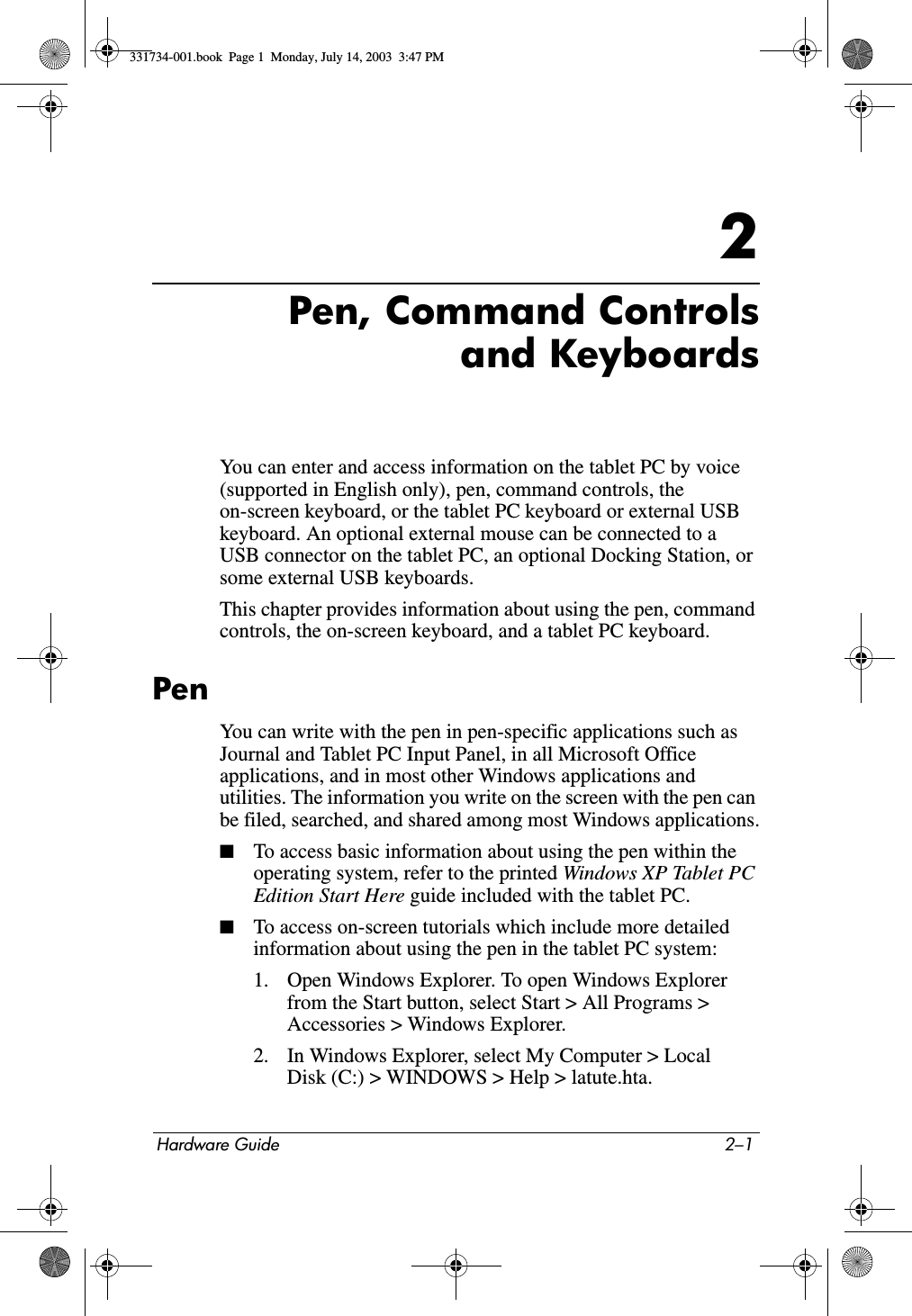 Hardware Guide 2–12Pen, Command Controlsand KeyboardsYou can enter and access information on the tablet PC by voice (supported in English only), pen, command controls, the on-screen keyboard, or the tablet PC keyboard or external USB keyboard. An optional external mouse can be connected to a USB connector on the tablet PC, an optional Docking Station, or some external USB keyboards.This chapter provides information about using the pen, command controls, the on-screen keyboard, and a tablet PC keyboard.PenYou can write with the pen in pen-specific applications such as Journal and Tablet PC Input Panel, in all Microsoft Office applications, and in most other Windows applications and utilities. The information you write on the screen with the pen can be filed, searched, and shared among most Windows applications.■To access basic information about using the pen within the operating system, refer to the printed Windows XP Tablet PC Edition Start Here guide included with the tablet PC.■To access on-screen tutorials which include more detailed information about using the pen in the tablet PC system:1. Open Windows Explorer. To open Windows Explorer from the Start button, select Start &gt; All Programs &gt; Accessories &gt; Windows Explorer.2. In Windows Explorer, select My Computer &gt; Local Disk (C:) &gt; WINDOWS &gt; Help &gt; latute.hta.331734-001.book  Page 1  Monday, July 14, 2003  3:47 PM