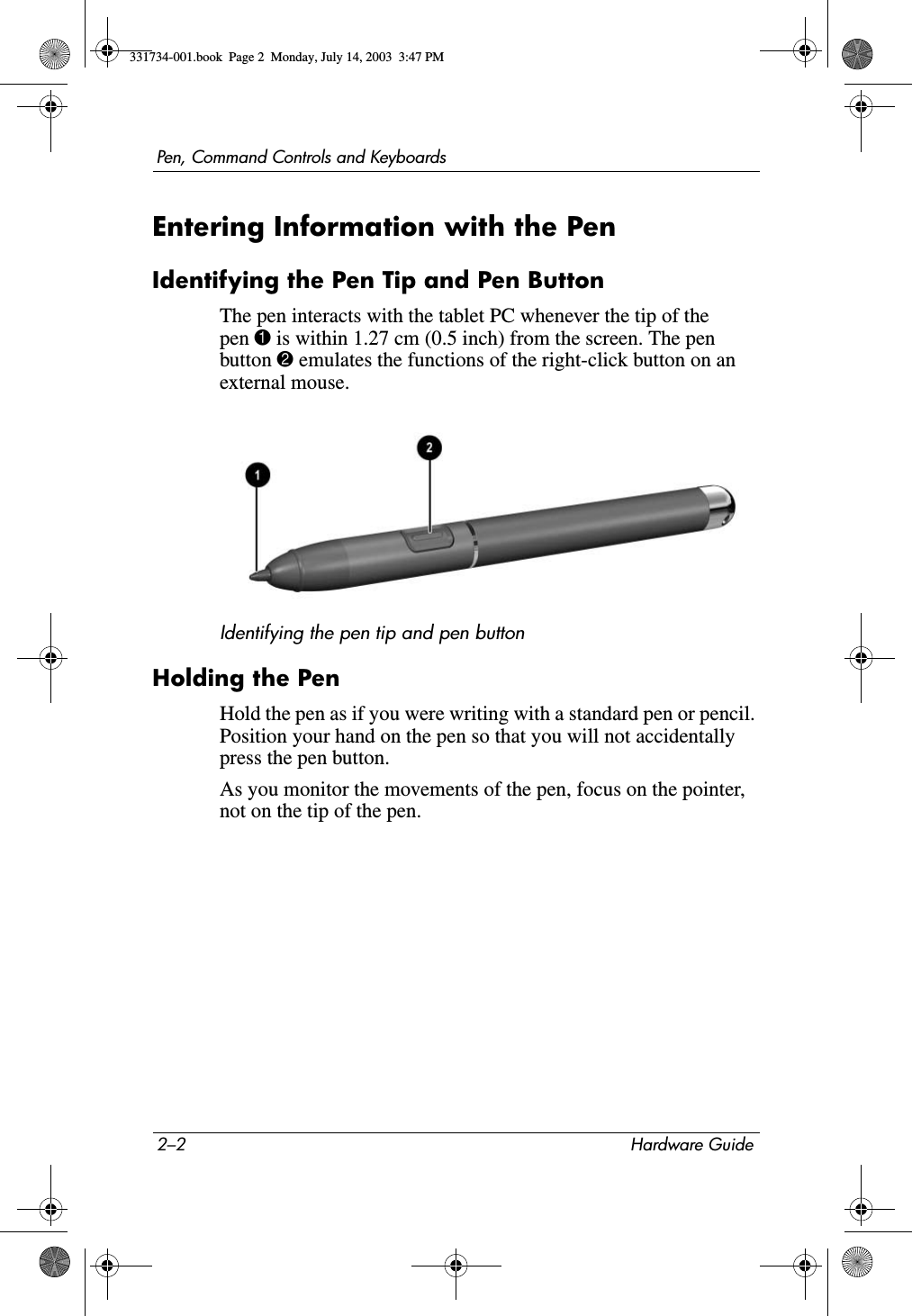 2–2 Hardware GuidePen, Command Controls and KeyboardsEntering Information with the PenIdentifying the Pen Tip and Pen ButtonThe pen interacts with the tablet PC whenever the tip of the pen 1 is within 1.27 cm (0.5 inch) from the screen. The pen button 2 emulates the functions of the right-click button on an external mouse.Identifying the pen tip and pen buttonHolding the PenHold the pen as if you were writing with a standard pen or pencil. Position your hand on the pen so that you will not accidentally press the pen button.As you monitor the movements of the pen, focus on the pointer, not on the tip of the pen.331734-001.book  Page 2  Monday, July 14, 2003  3:47 PM