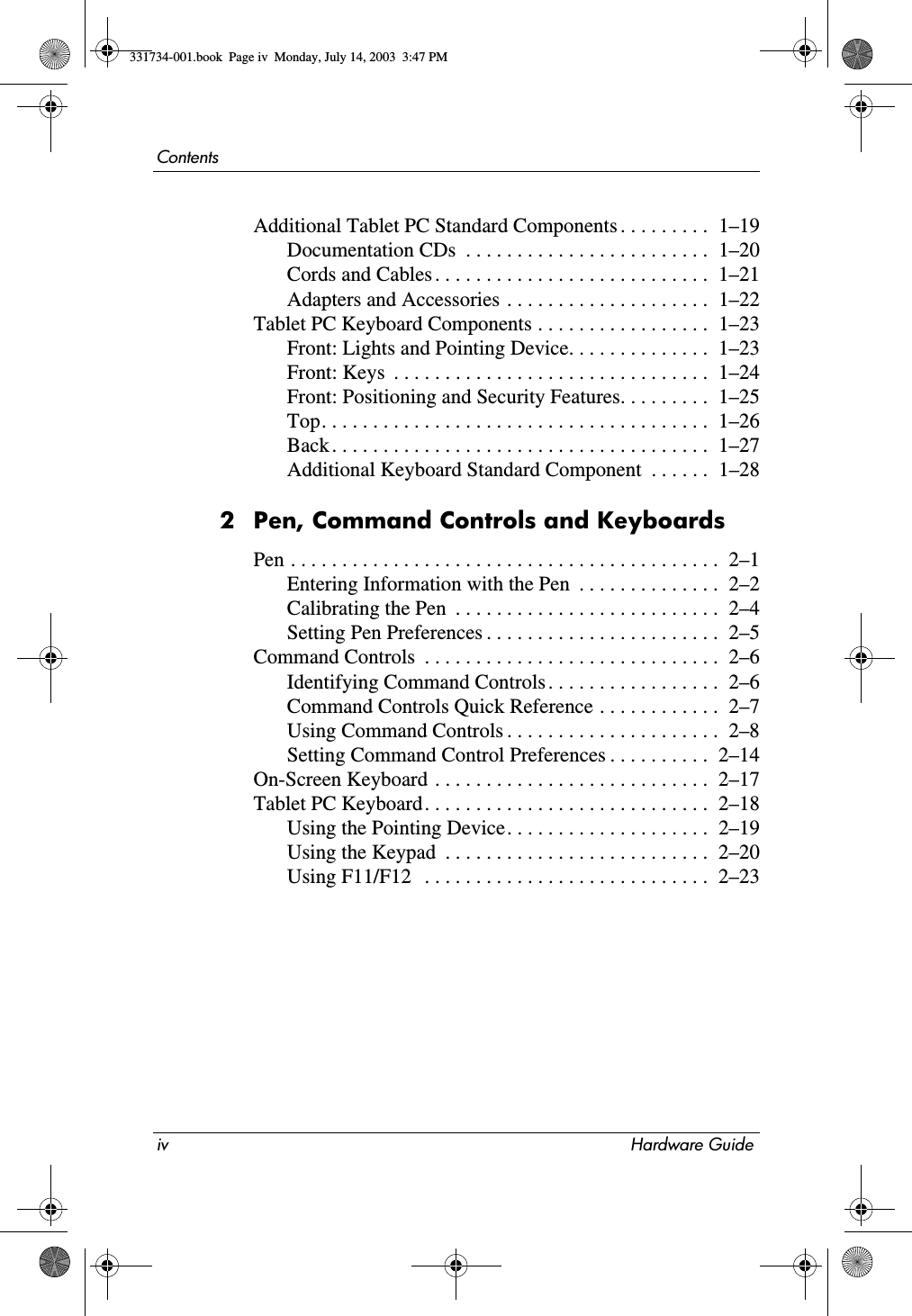 iv Hardware GuideContentsAdditional Tablet PC Standard Components . . . . . . . . .  1–19Documentation CDs  . . . . . . . . . . . . . . . . . . . . . . . .  1–20Cords and Cables . . . . . . . . . . . . . . . . . . . . . . . . . . .  1–21Adapters and Accessories . . . . . . . . . . . . . . . . . . . .  1–22Tablet PC Keyboard Components . . . . . . . . . . . . . . . . .  1–23Front: Lights and Pointing Device. . . . . . . . . . . . . .  1–23Front: Keys  . . . . . . . . . . . . . . . . . . . . . . . . . . . . . . .  1–24Front: Positioning and Security Features. . . . . . . . .  1–25Top. . . . . . . . . . . . . . . . . . . . . . . . . . . . . . . . . . . . . .  1–26Back . . . . . . . . . . . . . . . . . . . . . . . . . . . . . . . . . . . . .  1–27Additional Keyboard Standard Component  . . . . . .  1–282 Pen, Command Controls and KeyboardsPen . . . . . . . . . . . . . . . . . . . . . . . . . . . . . . . . . . . . . . . . . .  2–1Entering Information with the Pen  . . . . . . . . . . . . . .  2–2Calibrating the Pen  . . . . . . . . . . . . . . . . . . . . . . . . . .  2–4Setting Pen Preferences . . . . . . . . . . . . . . . . . . . . . . .  2–5Command Controls  . . . . . . . . . . . . . . . . . . . . . . . . . . . . .  2–6Identifying Command Controls . . . . . . . . . . . . . . . . .  2–6Command Controls Quick Reference . . . . . . . . . . . .  2–7Using Command Controls . . . . . . . . . . . . . . . . . . . . .  2–8Setting Command Control Preferences . . . . . . . . . .  2–14On-Screen Keyboard . . . . . . . . . . . . . . . . . . . . . . . . . . .  2–17Tablet PC Keyboard. . . . . . . . . . . . . . . . . . . . . . . . . . . .  2–18Using the Pointing Device. . . . . . . . . . . . . . . . . . . .  2–19Using the Keypad  . . . . . . . . . . . . . . . . . . . . . . . . . .  2–20Using F11/F12   . . . . . . . . . . . . . . . . . . . . . . . . . . . .  2–23331734-001.book  Page iv  Monday, July 14, 2003  3:47 PM