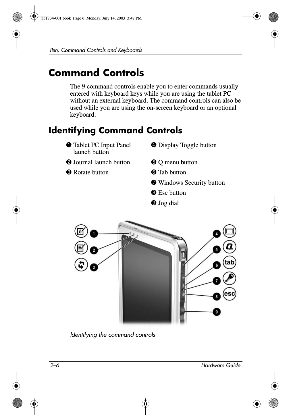 2–6 Hardware GuidePen, Command Controls and KeyboardsCommand ControlsThe 9 command controls enable you to enter commands usually entered with keyboard keys while you are using the tablet PC without an external keyboard. The command controls can also be used while you are using the on-screen keyboard or an optional keyboard.Identifying Command ControlsIdentifying the command controls1 Tablet PC Input Panel launch button4 Display Toggle button2 Journal launch button 5 Q menu button3 Rotate button 6 Tab button7 Windows Security button8 Esc button9 Jog dial331734-001.book  Page 6  Monday, July 14, 2003  3:47 PM