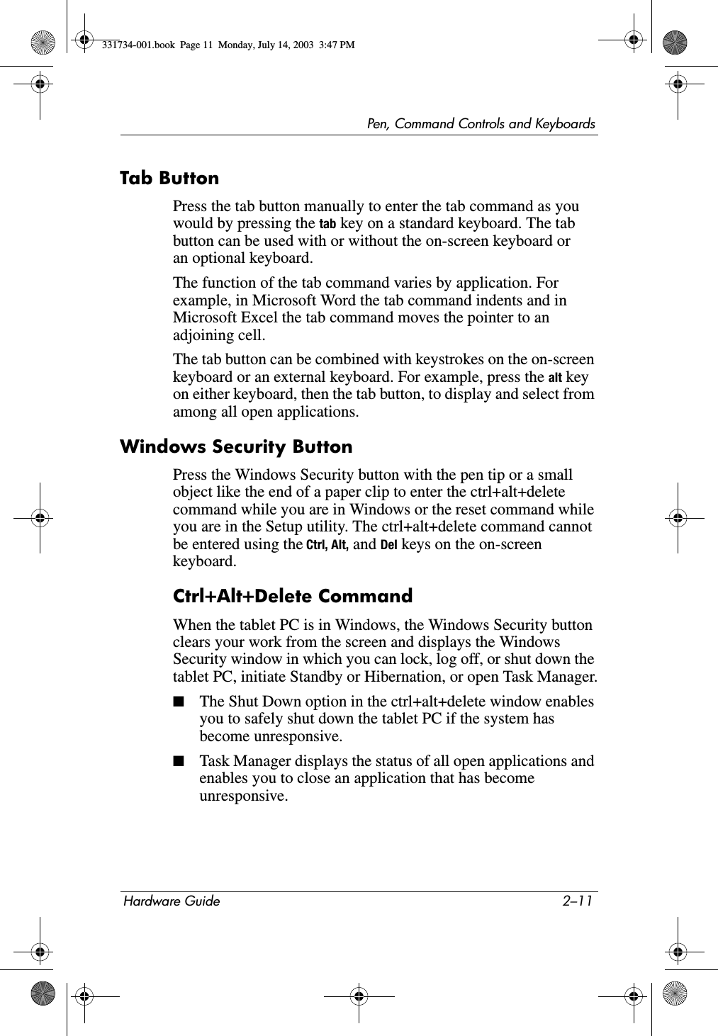 Pen, Command Controls and KeyboardsHardware Guide 2–11Tab ButtonPress the tab button manually to enter the tab command as you would by pressing the tab key on a standard keyboard. The tab button can be used with or without the on-screen keyboard or an optional keyboard.The function of the tab command varies by application. For example, in Microsoft Word the tab command indents and in Microsoft Excel the tab command moves the pointer to an adjoining cell.The tab button can be combined with keystrokes on the on-screen keyboard or an external keyboard. For example, press the alt key on either keyboard, then the tab button, to display and select from among all open applications.Windows Security ButtonPress the Windows Security button with the pen tip or a small object like the end of a paper clip to enter the ctrl+alt+delete command while you are in Windows or the reset command while you are in the Setup utility. The ctrl+alt+delete command cannot be entered using the Ctrl, Alt, and Del keys on the on-screen keyboard.Ctrl+Alt+Delete CommandWhen the tablet PC is in Windows, the Windows Security button clears your work from the screen and displays the Windows Security window in which you can lock, log off, or shut down the tablet PC, initiate Standby or Hibernation, or open Task Manager.■The Shut Down option in the ctrl+alt+delete window enables you to safely shut down the tablet PC if the system has become unresponsive.■Task Manager displays the status of all open applications and enables you to close an application that has become unresponsive.331734-001.book  Page 11  Monday, July 14, 2003  3:47 PM