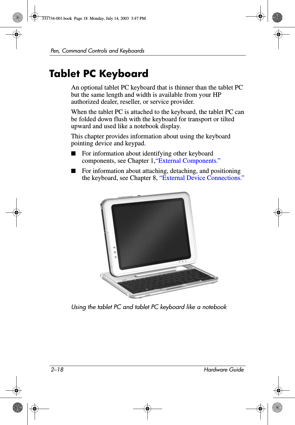 2–18 Hardware GuidePen, Command Controls and KeyboardsTablet PC KeyboardAn optional tablet PC keyboard that is thinner than the tablet PC but the same length and width is available from your HP authorized dealer, reseller, or service provider.When the tablet PC is attached to the keyboard, the tablet PC can be folded down flush with the keyboard for transport or tilted upward and used like a notebook display.This chapter provides information about using the keyboard pointing device and keypad.■For information about identifying other keyboard components, see Chapter 1,“External Components.”■For information about attaching, detaching, and positioning the keyboard, see Chapter 8, “External Device Connections.”Using the tablet PC and tablet PC keyboard like a notebook331734-001.book  Page 18  Monday, July 14, 2003  3:47 PM