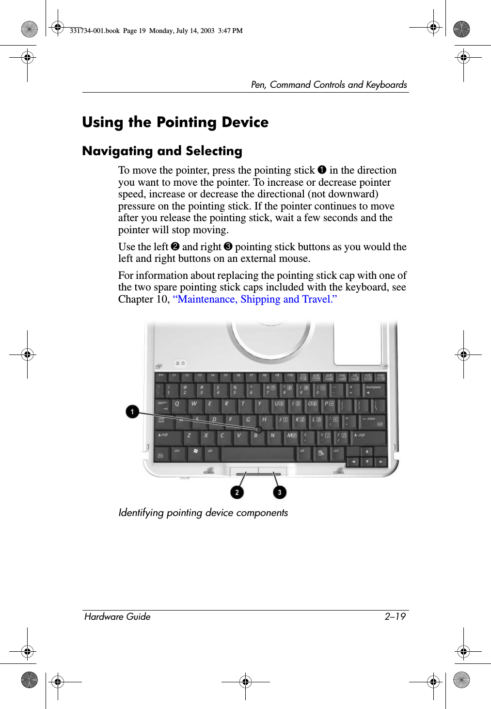 Pen, Command Controls and KeyboardsHardware Guide 2–19Using the Pointing DeviceNavigating and SelectingTo move the pointer, press the pointing stick 1 in the direction you want to move the pointer. To increase or decrease pointer speed, increase or decrease the directional (not downward) pressure on the pointing stick. If the pointer continues to move after you release the pointing stick, wait a few seconds and the pointer will stop moving.Use the left 2 and right 3 pointing stick buttons as you would the left and right buttons on an external mouse.For information about replacing the pointing stick cap with one of the two spare pointing stick caps included with the keyboard, see Chapter 10, “Maintenance, Shipping and Travel.”Identifying pointing device components331734-001.book  Page 19  Monday, July 14, 2003  3:47 PM