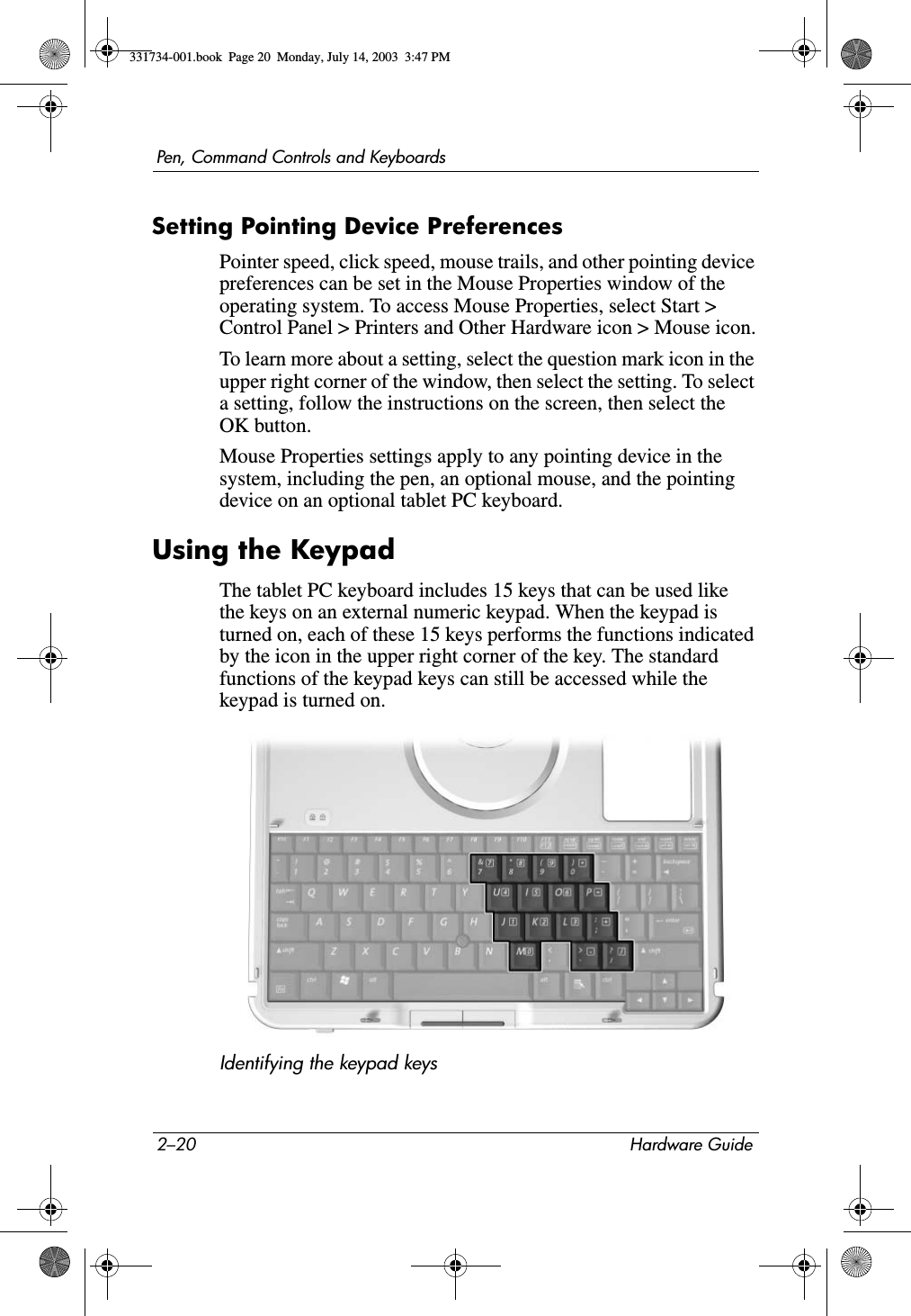 2–20 Hardware GuidePen, Command Controls and KeyboardsSetting Pointing Device PreferencesPointer speed, click speed, mouse trails, and other pointing device preferences can be set in the Mouse Properties window of the operating system. To access Mouse Properties, select Start &gt; Control Panel &gt; Printers and Other Hardware icon &gt; Mouse icon.To learn more about a setting, select the question mark icon in the upper right corner of the window, then select the setting. To select a setting, follow the instructions on the screen, then select the OK button.Mouse Properties settings apply to any pointing device in the system, including the pen, an optional mouse, and the pointing device on an optional tablet PC keyboard.Using the KeypadThe tablet PC keyboard includes 15 keys that can be used like the keys on an external numeric keypad. When the keypad is turned on, each of these 15 keys performs the functions indicated by the icon in the upper right corner of the key. The standard functions of the keypad keys can still be accessed while the keypad is turned on.Identifying the keypad keys331734-001.book  Page 20  Monday, July 14, 2003  3:47 PM